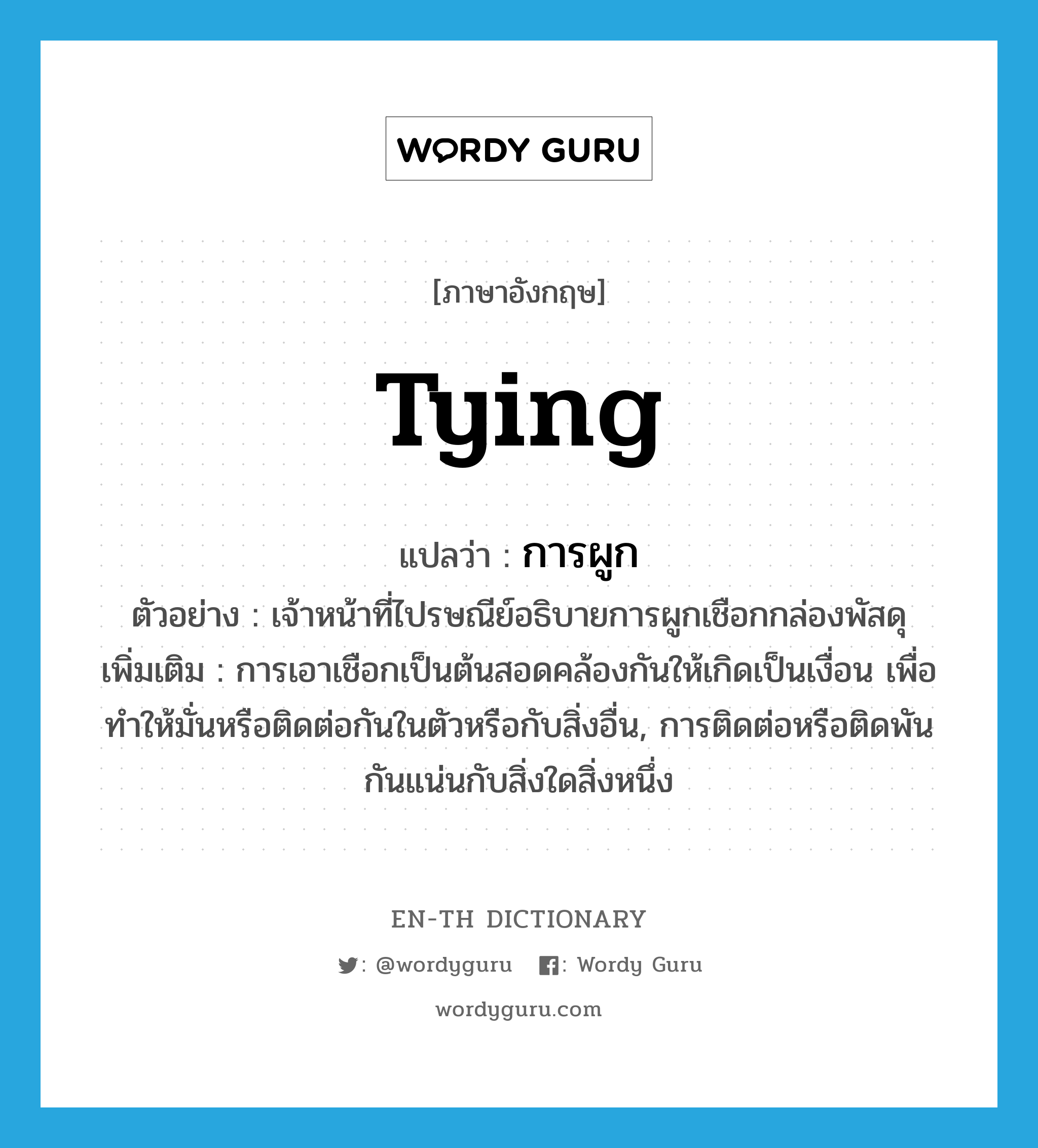 tying แปลว่า?, คำศัพท์ภาษาอังกฤษ tying แปลว่า การผูก ประเภท N ตัวอย่าง เจ้าหน้าที่ไปรษณีย์อธิบายการผูกเชือกกล่องพัสดุ เพิ่มเติม การเอาเชือกเป็นต้นสอดคล้องกันให้เกิดเป็นเงื่อน เพื่อทําให้มั่นหรือติดต่อกันในตัวหรือกับสิ่งอื่น, การติดต่อหรือติดพันกันแน่นกับสิ่งใดสิ่งหนึ่ง หมวด N