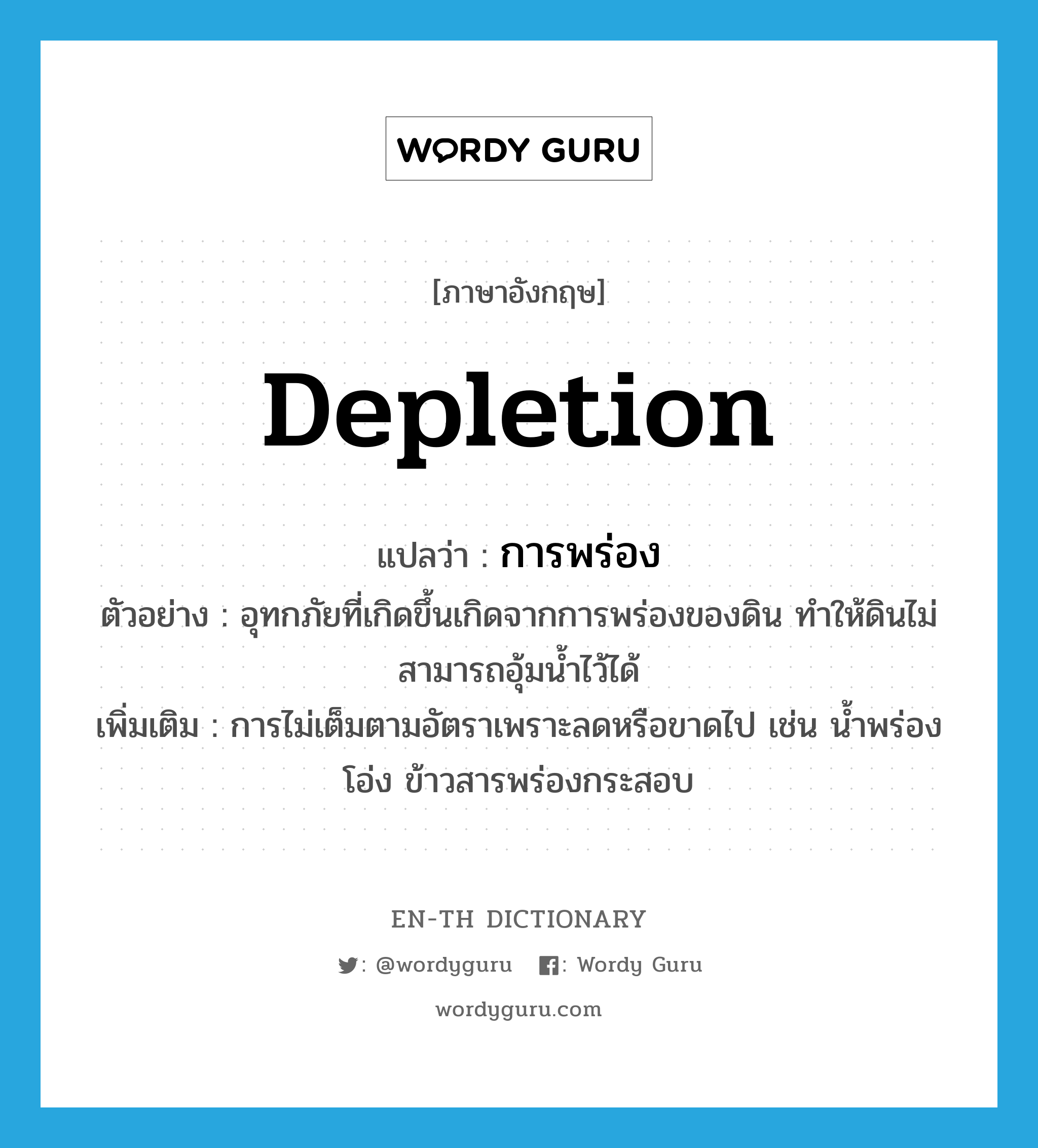 depletion แปลว่า?, คำศัพท์ภาษาอังกฤษ depletion แปลว่า การพร่อง ประเภท N ตัวอย่าง อุทกภัยที่เกิดขึ้นเกิดจากการพร่องของดิน ทำให้ดินไม่สามารถอุ้มน้ำไว้ได้ เพิ่มเติม การไม่เต็มตามอัตราเพราะลดหรือขาดไป เช่น น้ำพร่องโอ่ง ข้าวสารพร่องกระสอบ หมวด N