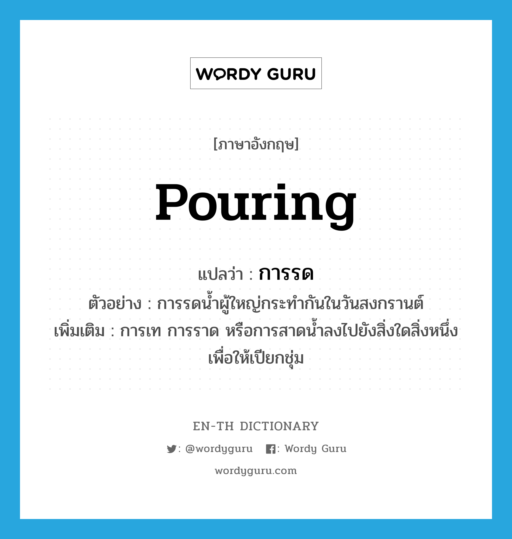 pouring แปลว่า?, คำศัพท์ภาษาอังกฤษ pouring แปลว่า การรด ประเภท N ตัวอย่าง การรดน้ำผู้ใหญ่กระทำกันในวันสงกรานต์ เพิ่มเติม การเท การราด หรือการสาดน้ำลงไปยังสิ่งใดสิ่งหนึ่งเพื่อให้เปียกชุ่ม หมวด N