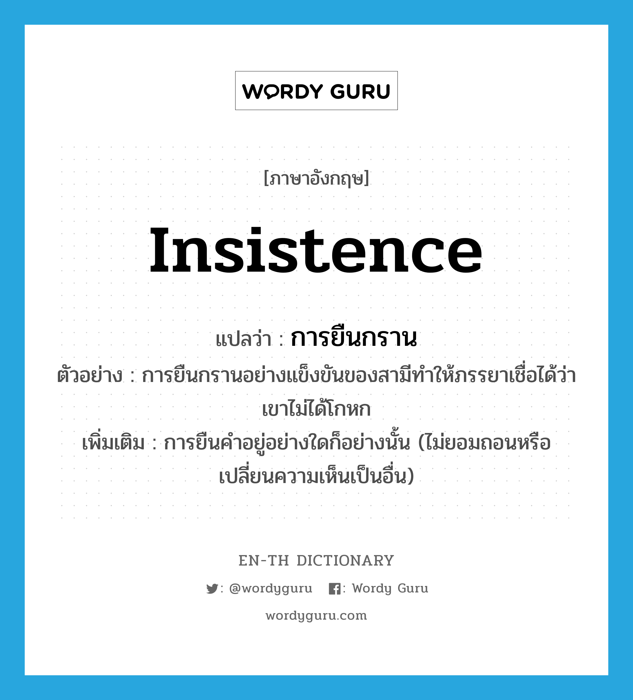 insistence แปลว่า?, คำศัพท์ภาษาอังกฤษ insistence แปลว่า การยืนกราน ประเภท N ตัวอย่าง การยืนกรานอย่างแข็งขันของสามีทำให้ภรรยาเชื่อได้ว่าเขาไม่ได้โกหก เพิ่มเติม การยืนคำอยู่อย่างใดก็อย่างนั้น (ไม่ยอมถอนหรือเปลี่ยนความเห็นเป็นอื่น) หมวด N