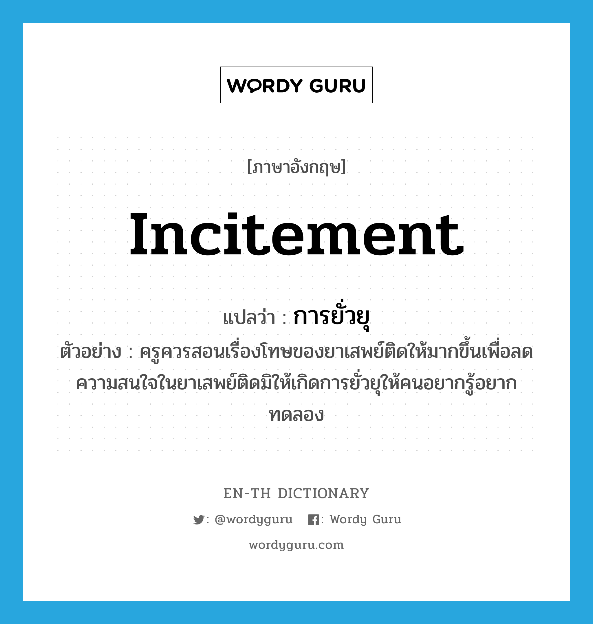 incitement แปลว่า?, คำศัพท์ภาษาอังกฤษ incitement แปลว่า การยั่วยุ ประเภท N ตัวอย่าง ครูควรสอนเรื่องโทษของยาเสพย์ติดให้มากขึ้นเพื่อลดความสนใจในยาเสพย์ติดมิให้เกิดการยั่วยุให้คนอยากรู้อยากทดลอง หมวด N