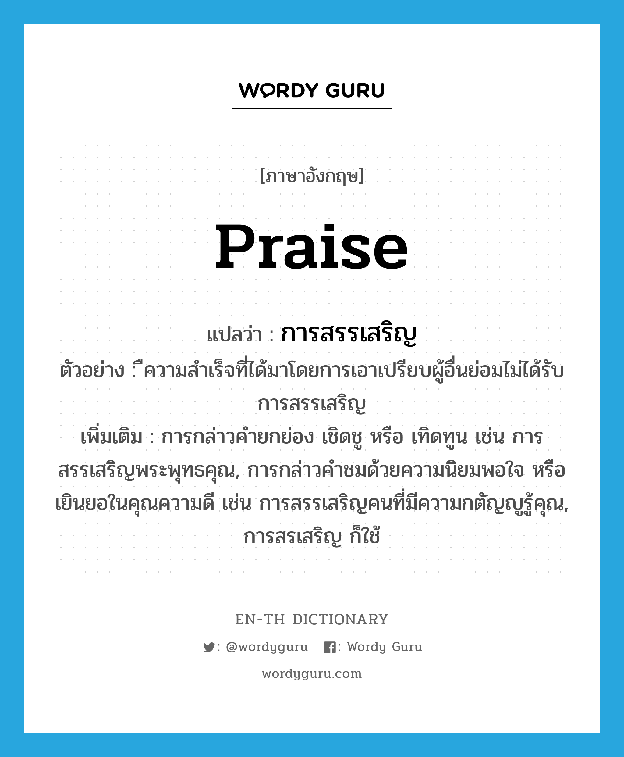 praise แปลว่า?, คำศัพท์ภาษาอังกฤษ praise แปลว่า การสรรเสริญ ประเภท N ตัวอย่าง ืความสำเร็จที่ได้มาโดยการเอาเปรียบผู้อื่นย่อมไม่ได้รับการสรรเสริญ เพิ่มเติม การกล่าวคำยกย่อง เชิดชู หรือ เทิดทูน เช่น การสรรเสริญพระพุทธคุณ, การกล่าวคำชมด้วยความนิยมพอใจ หรือเยินยอในคุณความดี เช่น การสรรเสริญคนที่มีความกตัญญูรู้คุณ, การสรเสริญ ก็ใช้ หมวด N