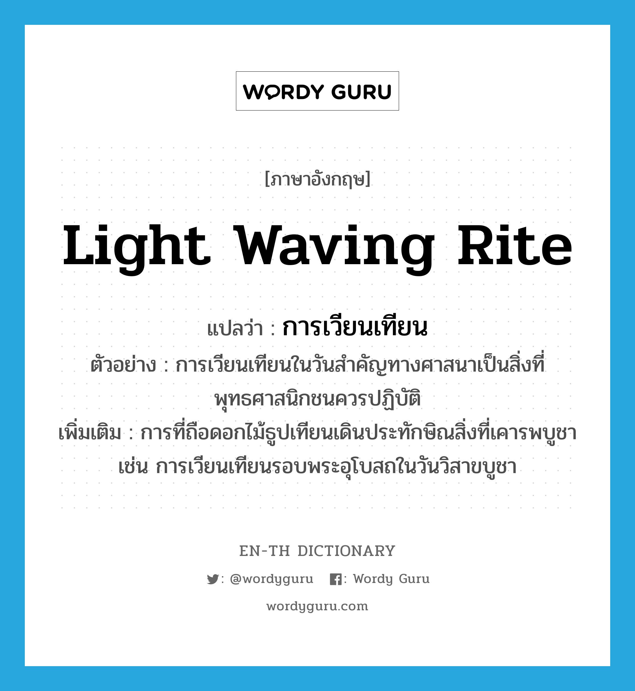 light waving rite แปลว่า?, คำศัพท์ภาษาอังกฤษ light waving rite แปลว่า การเวียนเทียน ประเภท N ตัวอย่าง การเวียนเทียนในวันสำคัญทางศาสนาเป็นสิ่งที่พุทธศาสนิกชนควรปฏิบัติ เพิ่มเติม การที่ถือดอกไม้ธูปเทียนเดินประทักษิณสิ่งที่เคารพบูชา เช่น การเวียนเทียนรอบพระอุโบสถในวันวิสาขบูชา หมวด N