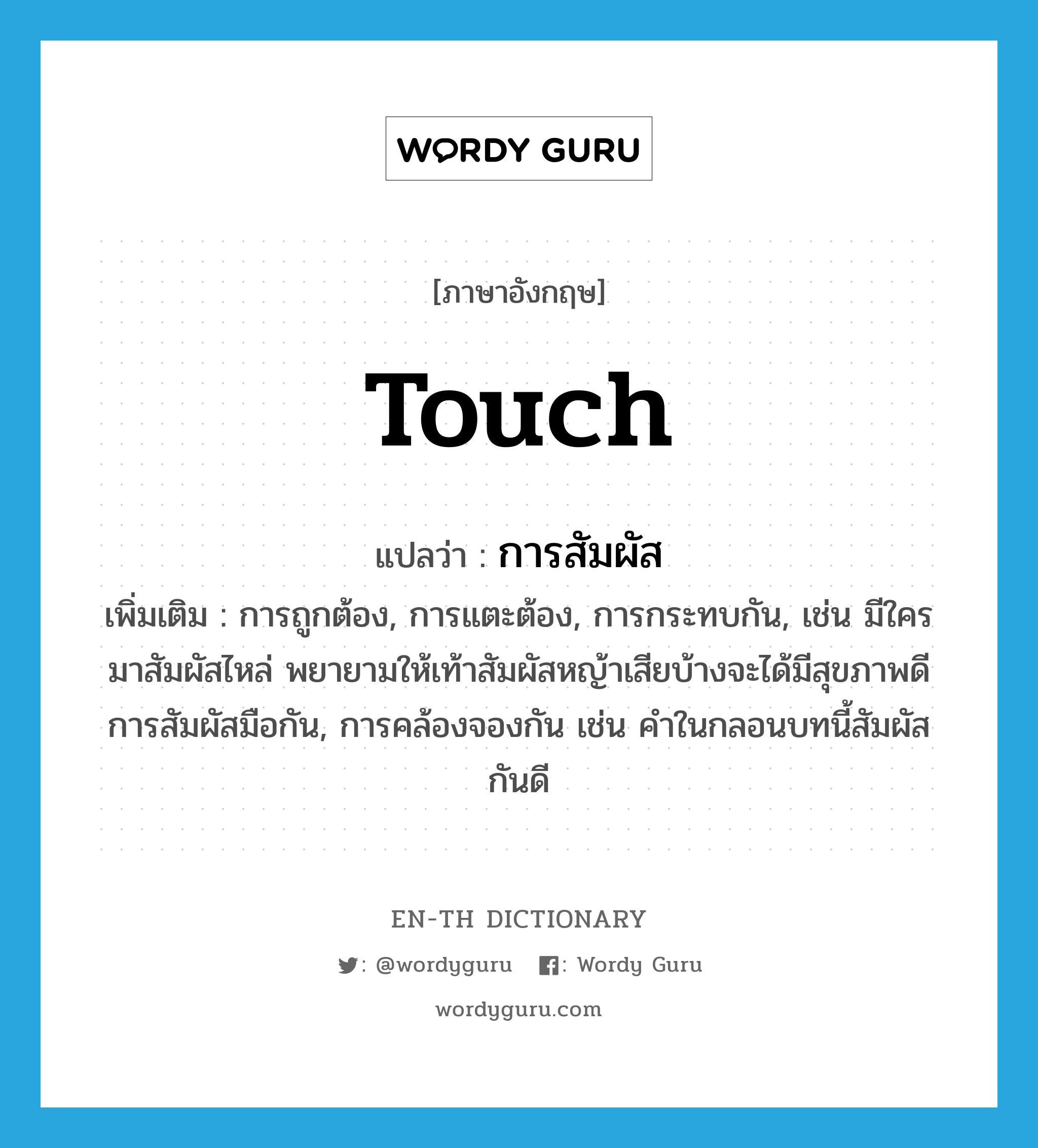 touch แปลว่า?, คำศัพท์ภาษาอังกฤษ touch แปลว่า การสัมผัส ประเภท N เพิ่มเติม การถูกต้อง, การแตะต้อง, การกระทบกัน, เช่น มีใครมาสัมผัสไหล่ พยายามให้เท้าสัมผัสหญ้าเสียบ้างจะได้มีสุขภาพดี การสัมผัสมือกัน, การคล้องจองกัน เช่น คำในกลอนบทนี้สัมผัสกันดี หมวด N