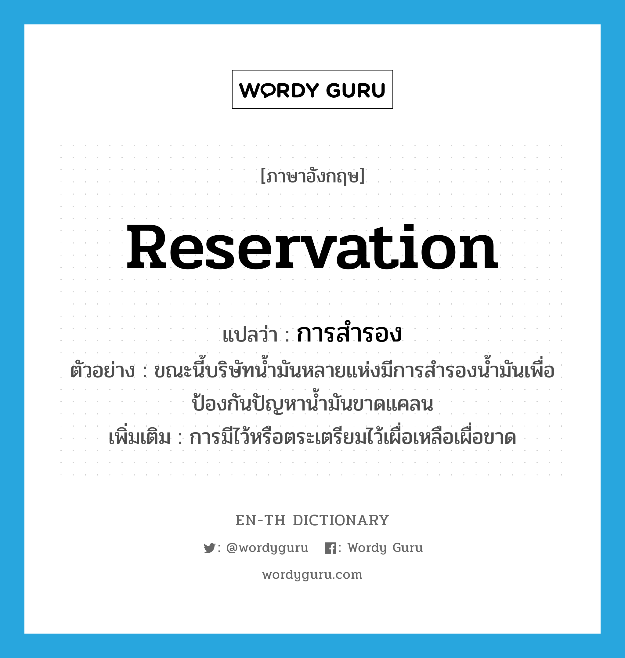 reservation แปลว่า?, คำศัพท์ภาษาอังกฤษ reservation แปลว่า การสำรอง ประเภท N ตัวอย่าง ขณะนี้บริษัทน้ำมันหลายแห่งมีการสำรองน้ำมันเพื่อป้องกันปัญหาน้ำมันขาดแคลน เพิ่มเติม การมีไว้หรือตระเตรียมไว้เผื่อเหลือเผื่อขาด หมวด N