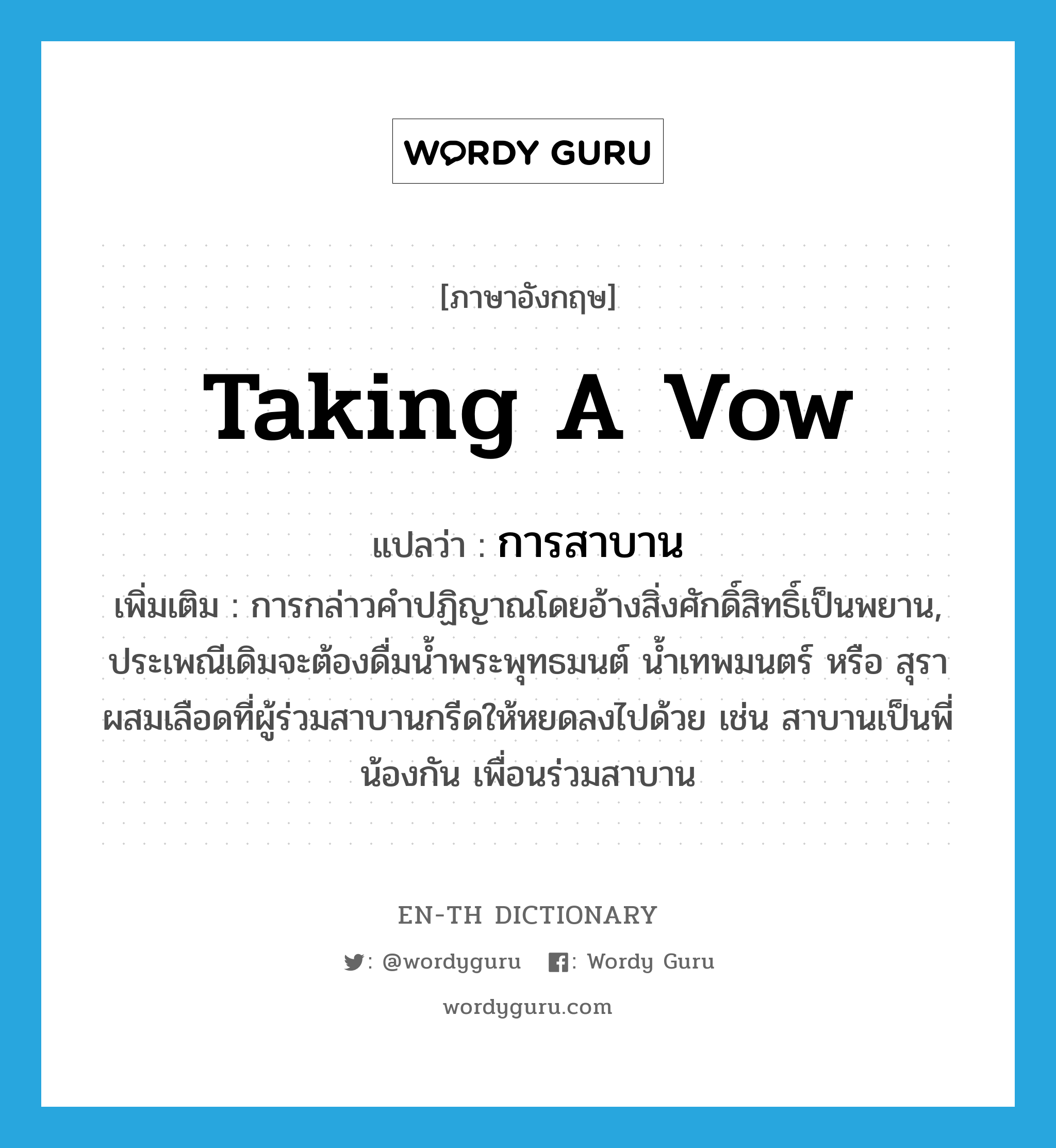 taking a vow แปลว่า?, คำศัพท์ภาษาอังกฤษ taking a vow แปลว่า การสาบาน ประเภท N เพิ่มเติม การกล่าวคำปฏิญาณโดยอ้างสิ่งศักดิ์สิทธิ์เป็นพยาน, ประเพณีเดิมจะต้องดื่มน้ำพระพุทธมนต์ น้ำเทพมนตร์ หรือ สุราผสมเลือดที่ผู้ร่วมสาบานกรีดให้หยดลงไปด้วย เช่น สาบานเป็นพี่น้องกัน เพื่อนร่วมสาบาน หมวด N