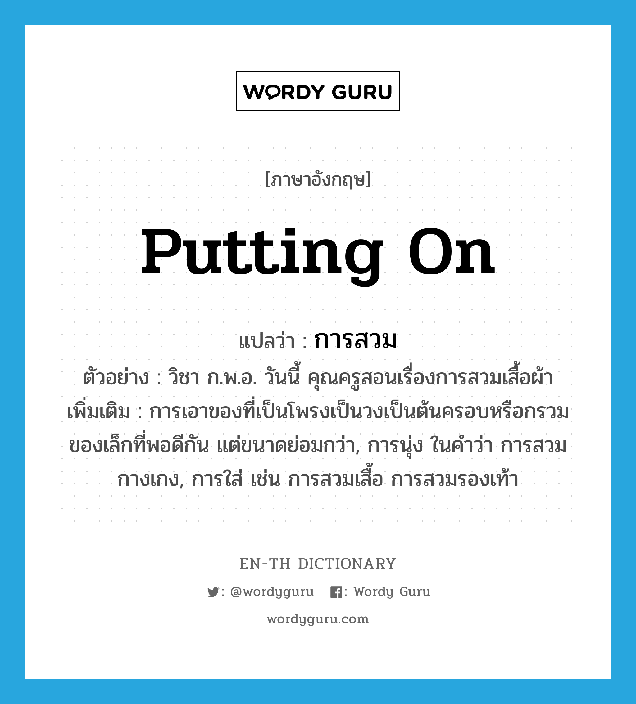 putting on แปลว่า?, คำศัพท์ภาษาอังกฤษ putting on แปลว่า การสวม ประเภท N ตัวอย่าง วิชา ก.พ.อ. วันนี้ คุณครูสอนเรื่องการสวมเสื้อผ้า เพิ่มเติม การเอาของที่เป็นโพรงเป็นวงเป็นต้นครอบหรือกรวมของเล็กที่พอดีกัน แต่ขนาดย่อมกว่า, การนุ่ง ในคำว่า การสวมกางเกง, การใส่ เช่น การสวมเสื้อ การสวมรองเท้า หมวด N