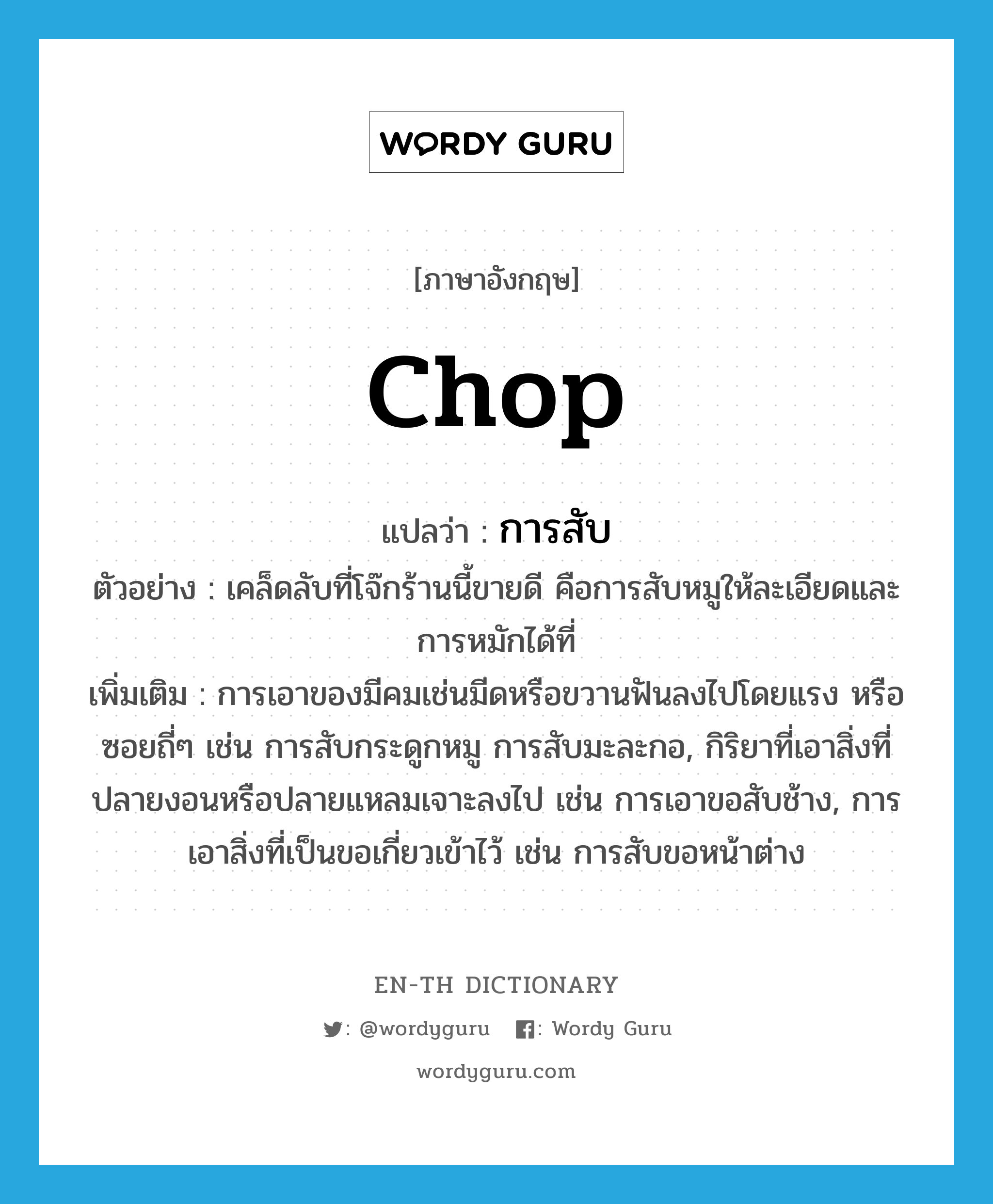 chop แปลว่า?, คำศัพท์ภาษาอังกฤษ chop แปลว่า การสับ ประเภท N ตัวอย่าง เคล็ดลับที่โจ๊กร้านนี้ขายดี คือการสับหมูให้ละเอียดและการหมักได้ที่ เพิ่มเติม การเอาของมีคมเช่นมีดหรือขวานฟันลงไปโดยแรง หรือซอยถี่ๆ เช่น การสับกระดูกหมู การสับมะละกอ, กิริยาที่เอาสิ่งที่ปลายงอนหรือปลายแหลมเจาะลงไป เช่น การเอาขอสับช้าง, การเอาสิ่งที่เป็นขอเกี่ยวเข้าไว้ เช่น การสับขอหน้าต่าง หมวด N