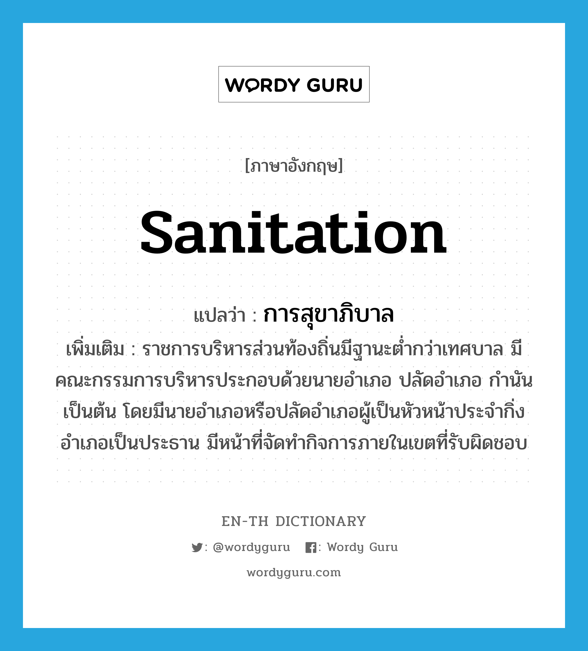 sanitation แปลว่า?, คำศัพท์ภาษาอังกฤษ sanitation แปลว่า การสุขาภิบาล ประเภท N เพิ่มเติม ราชการบริหารส่วนท้องถิ่นมีฐานะต่ำกว่าเทศบาล มีคณะกรรมการบริหารประกอบด้วยนายอำเภอ ปลัดอำเภอ กำนัน เป็นต้น โดยมีนายอำเภอหรือปลัดอำเภอผู้เป็นหัวหน้าประจำกิ่งอำเภอเป็นประธาน มีหน้าที่จัดทำกิจการภายในเขตที่รับผิดชอบ หมวด N