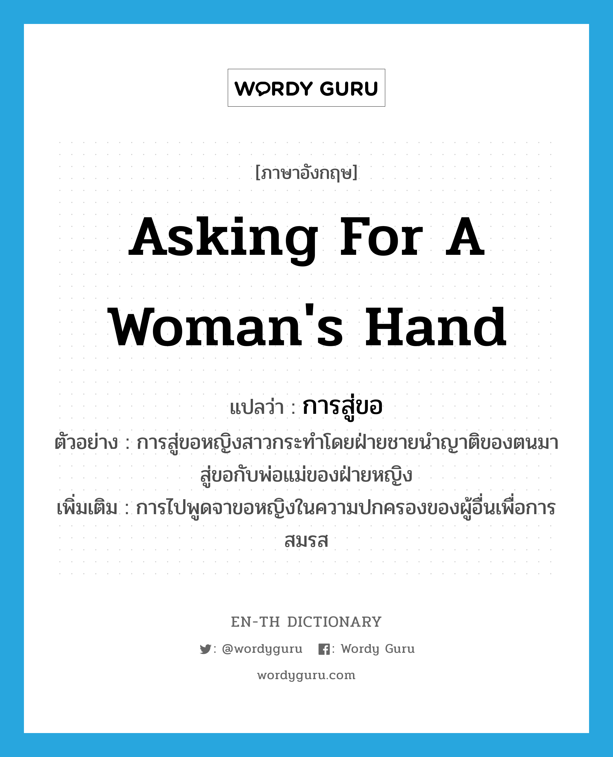 asking for a woman&#39;s hand แปลว่า?, คำศัพท์ภาษาอังกฤษ asking for a woman&#39;s hand แปลว่า การสู่ขอ ประเภท N ตัวอย่าง การสู่ขอหญิงสาวกระทำโดยฝ่ายชายนำญาติของตนมาสู่ขอกับพ่อแม่ของฝ่ายหญิง เพิ่มเติม การไปพูดจาขอหญิงในความปกครองของผู้อื่นเพื่อการสมรส หมวด N