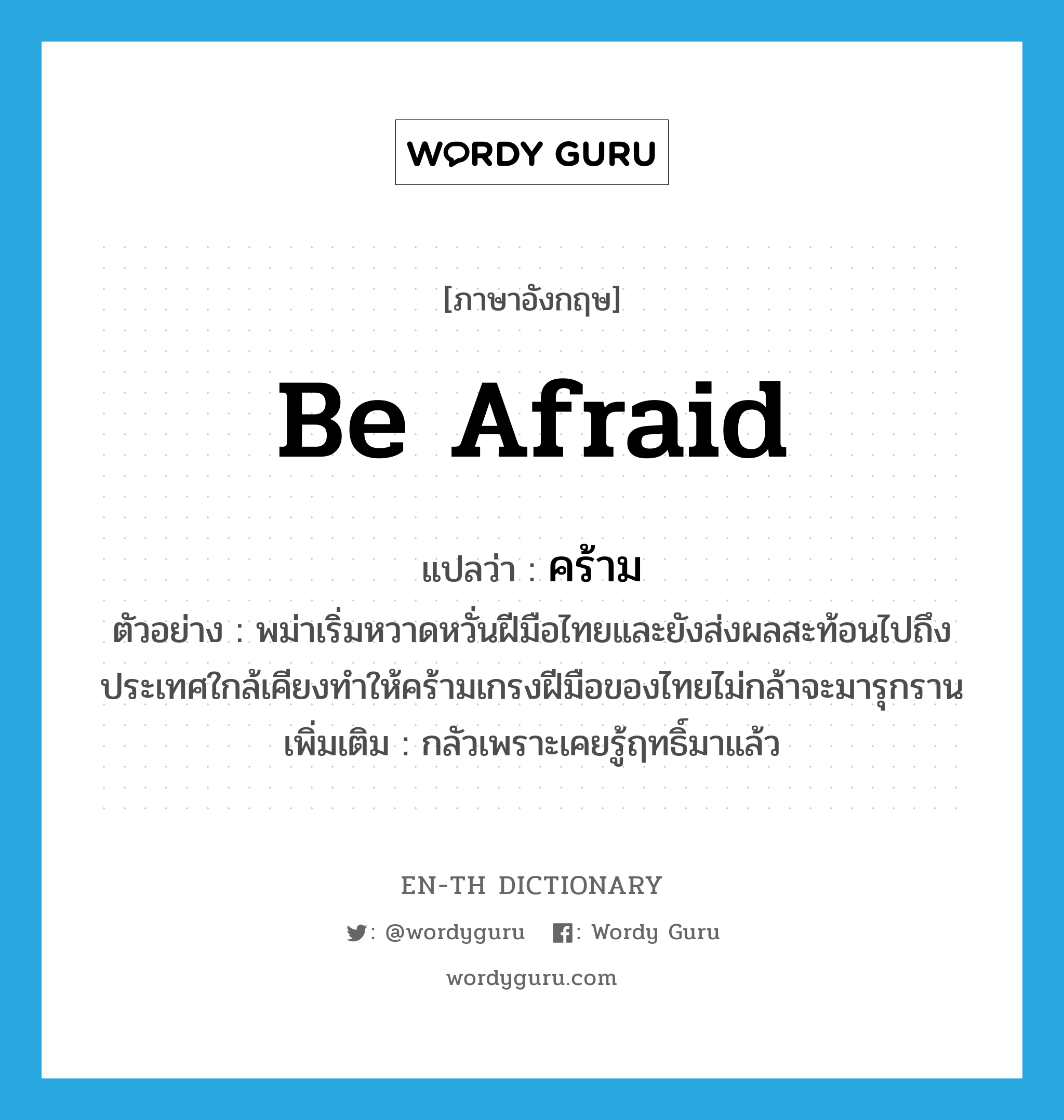 be afraid แปลว่า?, คำศัพท์ภาษาอังกฤษ be afraid แปลว่า คร้าม ประเภท V ตัวอย่าง พม่าเริ่มหวาดหวั่นฝีมือไทยและยังส่งผลสะท้อนไปถึงประเทศใกล้เคียงทำให้คร้ามเกรงฝีมือของไทยไม่กล้าจะมารุกราน เพิ่มเติม กลัวเพราะเคยรู้ฤทธิ์มาแล้ว หมวด V