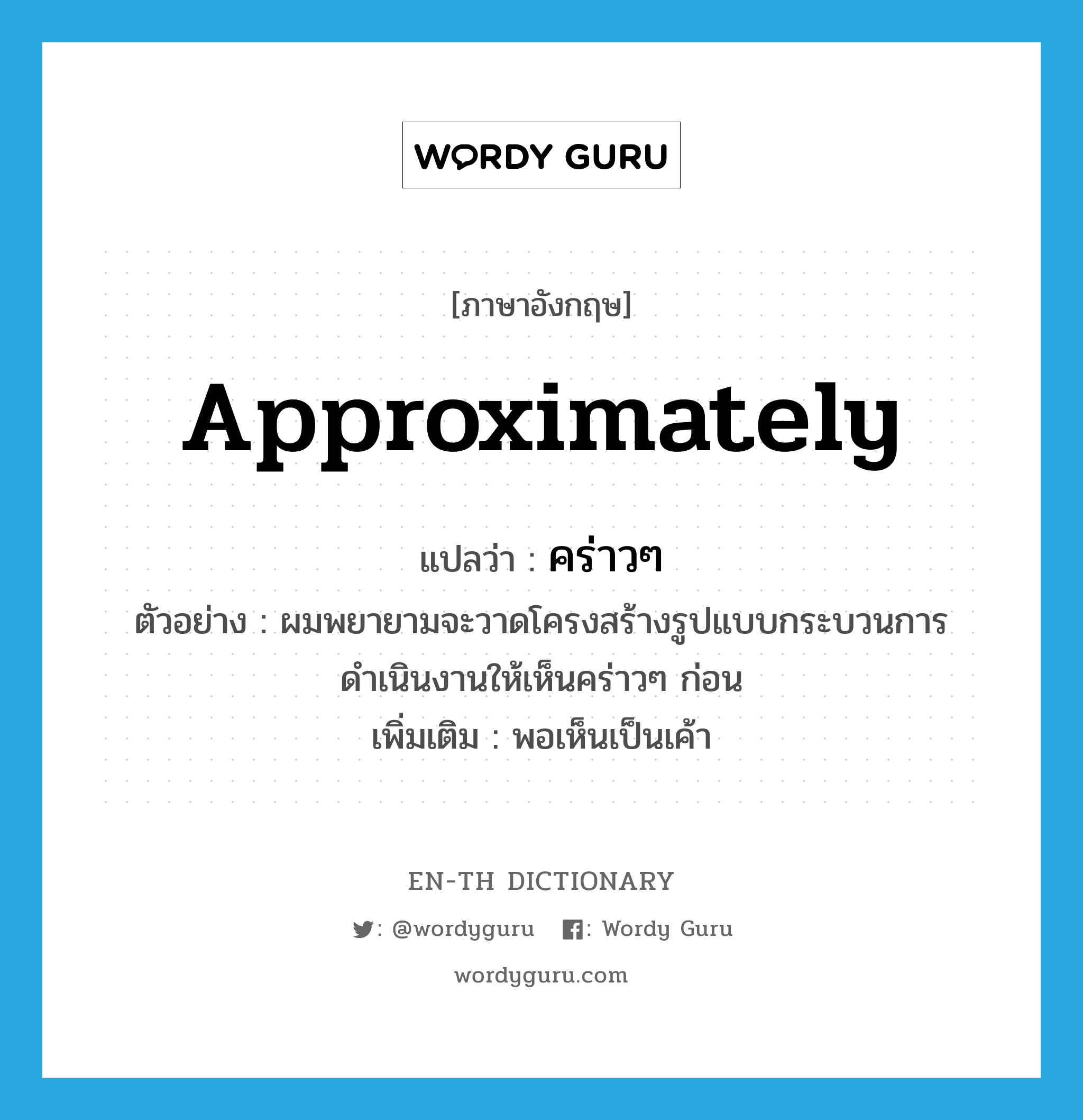 approximately แปลว่า?, คำศัพท์ภาษาอังกฤษ approximately แปลว่า คร่าวๆ ประเภท ADV ตัวอย่าง ผมพยายามจะวาดโครงสร้างรูปแบบกระบวนการดำเนินงานให้เห็นคร่าวๆ ก่อน เพิ่มเติม พอเห็นเป็นเค้า หมวด ADV