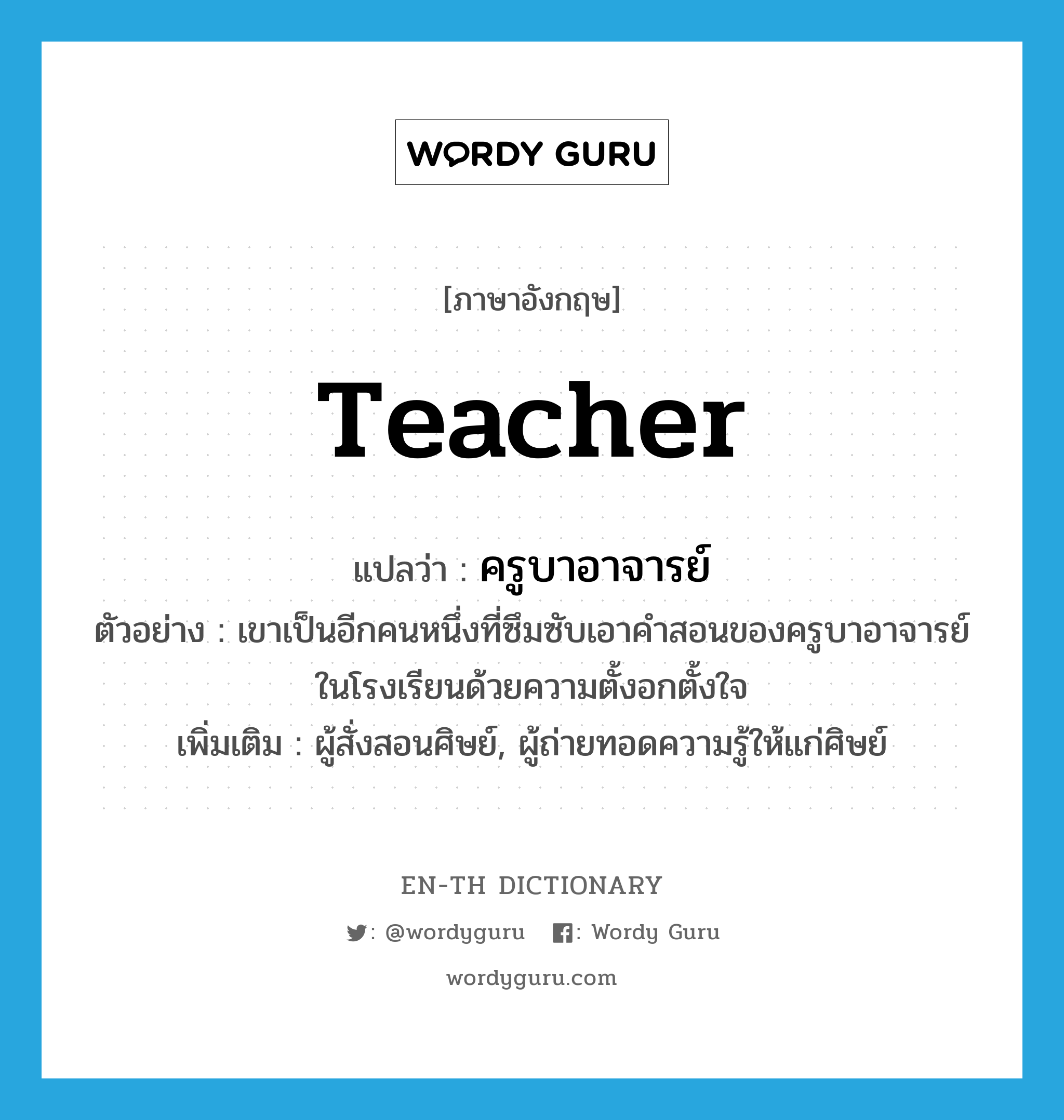 teacher แปลว่า?, คำศัพท์ภาษาอังกฤษ teacher แปลว่า ครูบาอาจารย์ ประเภท N ตัวอย่าง เขาเป็นอีกคนหนึ่งที่ซึมซับเอาคำสอนของครูบาอาจารย์ในโรงเรียนด้วยความตั้งอกตั้งใจ เพิ่มเติม ผู้สั่งสอนศิษย์, ผู้ถ่ายทอดความรู้ให้แก่ศิษย์ หมวด N