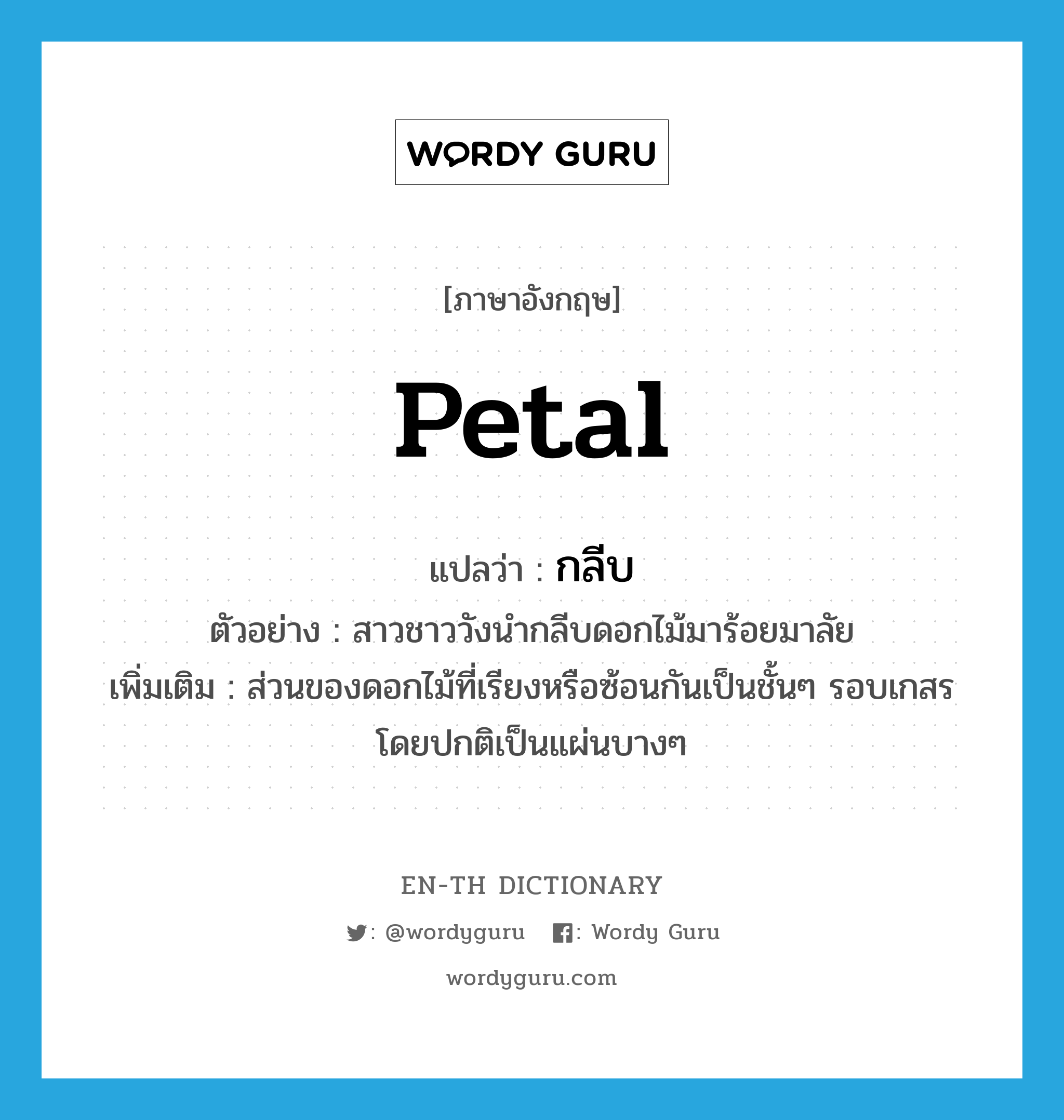 petal แปลว่า?, คำศัพท์ภาษาอังกฤษ petal แปลว่า กลีบ ประเภท N ตัวอย่าง สาวชาววังนำกลีบดอกไม้มาร้อยมาลัย เพิ่มเติม ส่วนของดอกไม้ที่เรียงหรือซ้อนกันเป็นชั้นๆ รอบเกสร โดยปกติเป็นแผ่นบางๆ หมวด N