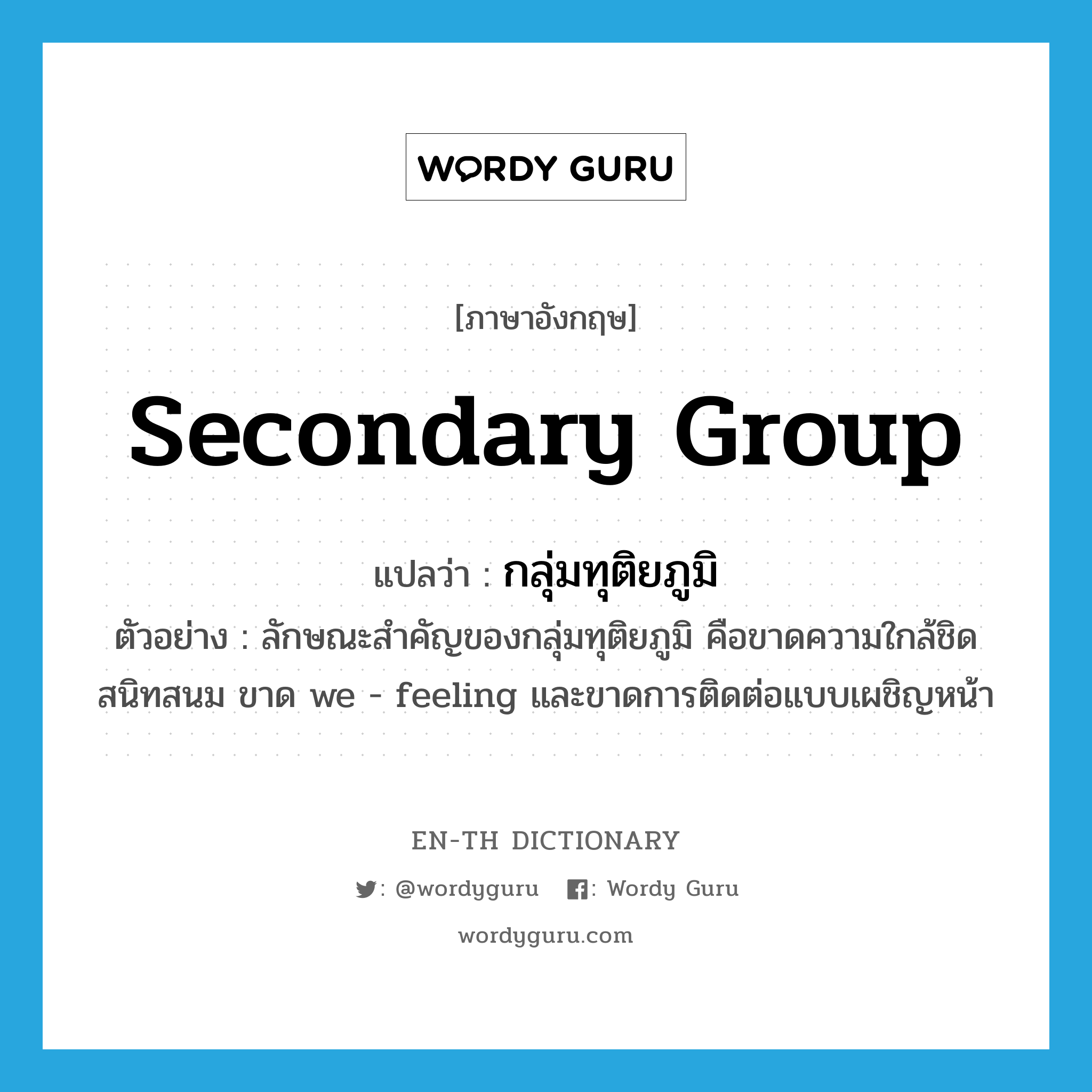 secondary group แปลว่า?, คำศัพท์ภาษาอังกฤษ secondary group แปลว่า กลุ่มทุติยภูมิ ประเภท N ตัวอย่าง ลักษณะสำคัญของกลุ่มทุติยภูมิ คือขาดความใกล้ชิดสนิทสนม ขาด we - feeling และขาดการติดต่อแบบเผชิญหน้า หมวด N