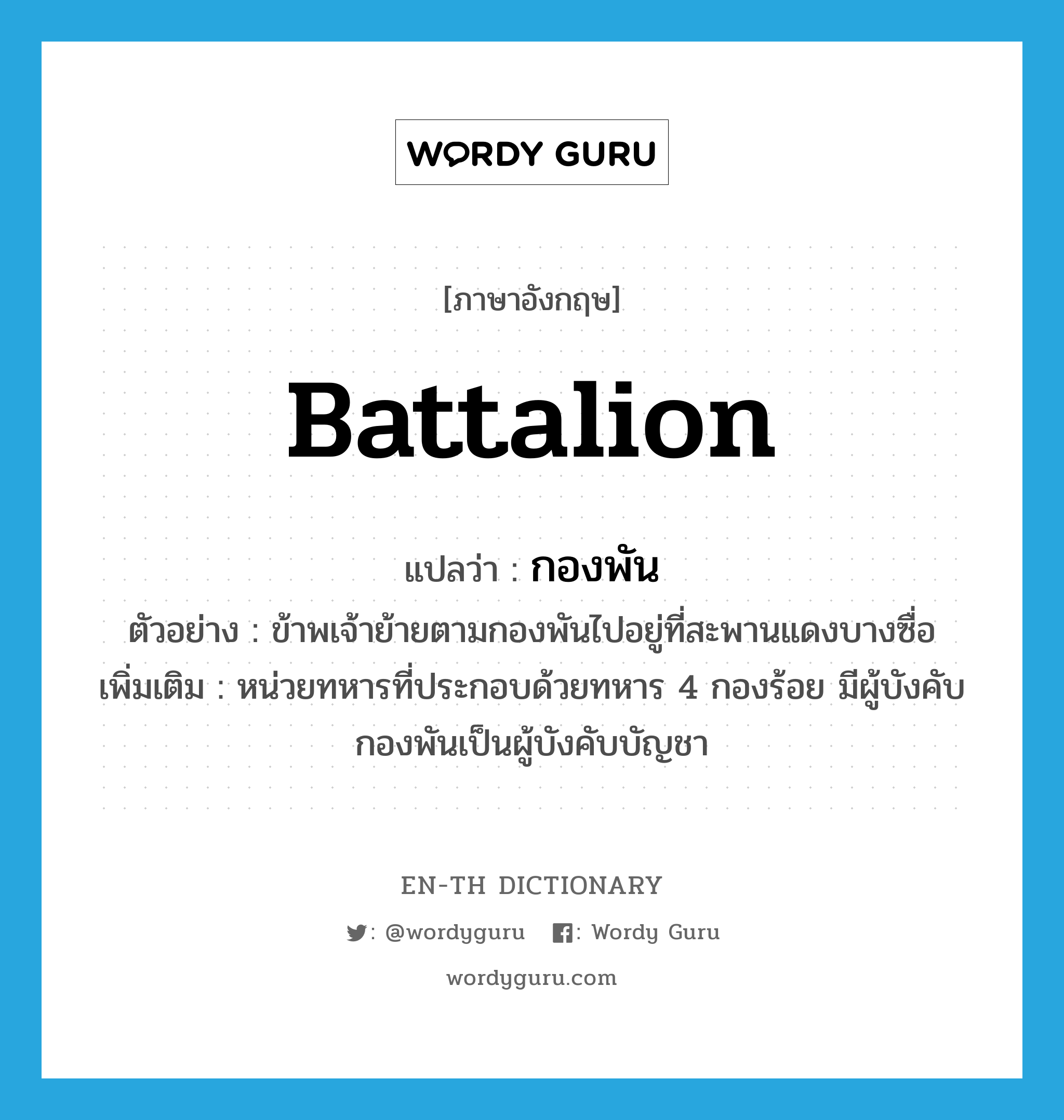 battalion แปลว่า?, คำศัพท์ภาษาอังกฤษ battalion แปลว่า กองพัน ประเภท N ตัวอย่าง ข้าพเจ้าย้ายตามกองพันไปอยู่ที่สะพานแดงบางซื่อ เพิ่มเติม หน่วยทหารที่ประกอบด้วยทหาร 4 กองร้อย มีผู้บังคับกองพันเป็นผู้บังคับบัญชา หมวด N