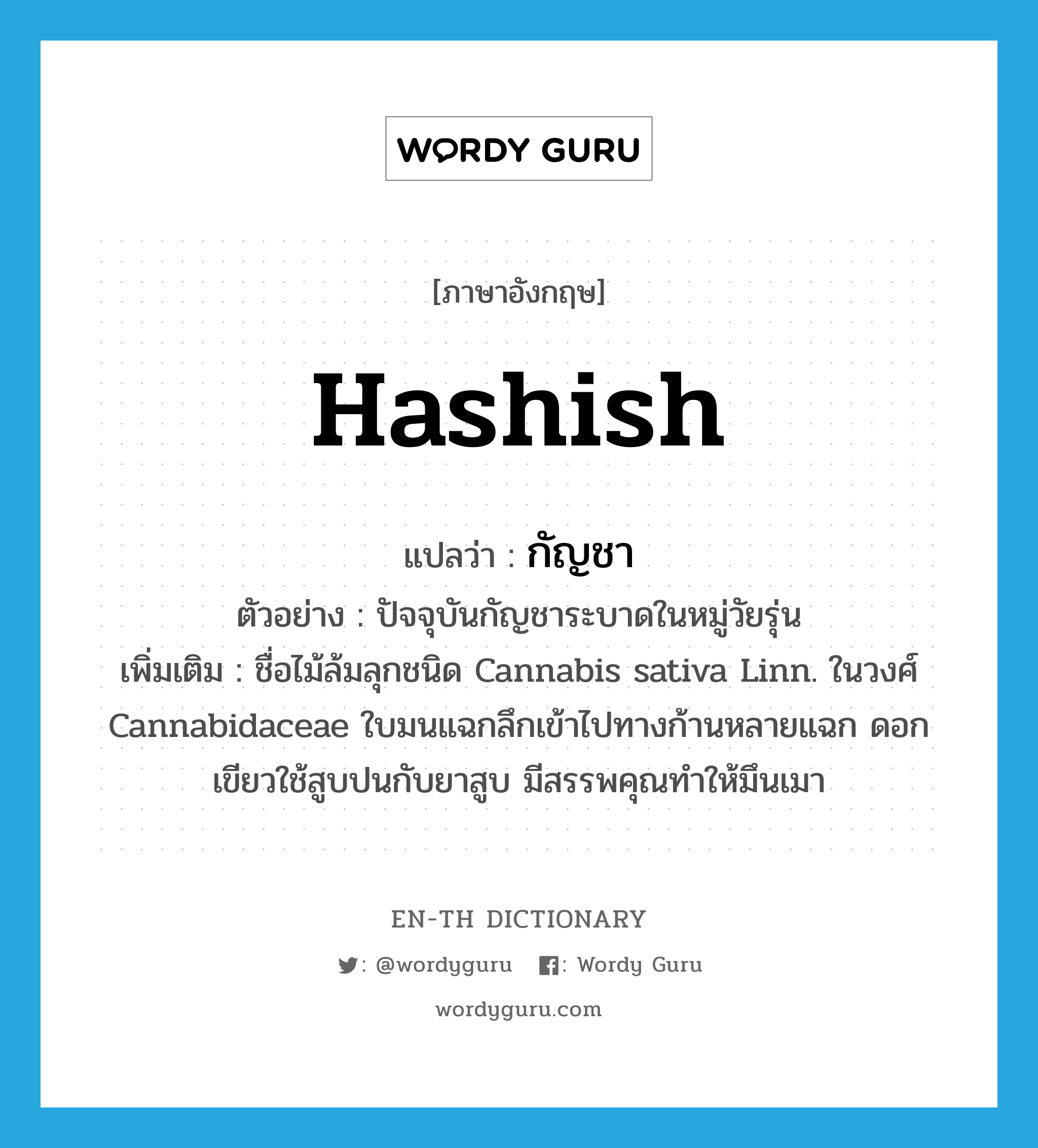 hashish แปลว่า?, คำศัพท์ภาษาอังกฤษ hashish แปลว่า กัญชา ประเภท N ตัวอย่าง ปัจจุบันกัญชาระบาดในหมู่วัยรุ่น เพิ่มเติม ชื่อไม้ล้มลุกชนิด Cannabis sativa Linn. ในวงศ์ Cannabidaceae ใบมนแฉกลึกเข้าไปทางก้านหลายแฉก ดอกเขียวใช้สูบปนกับยาสูบ มีสรรพคุณทำให้มึนเมา หมวด N