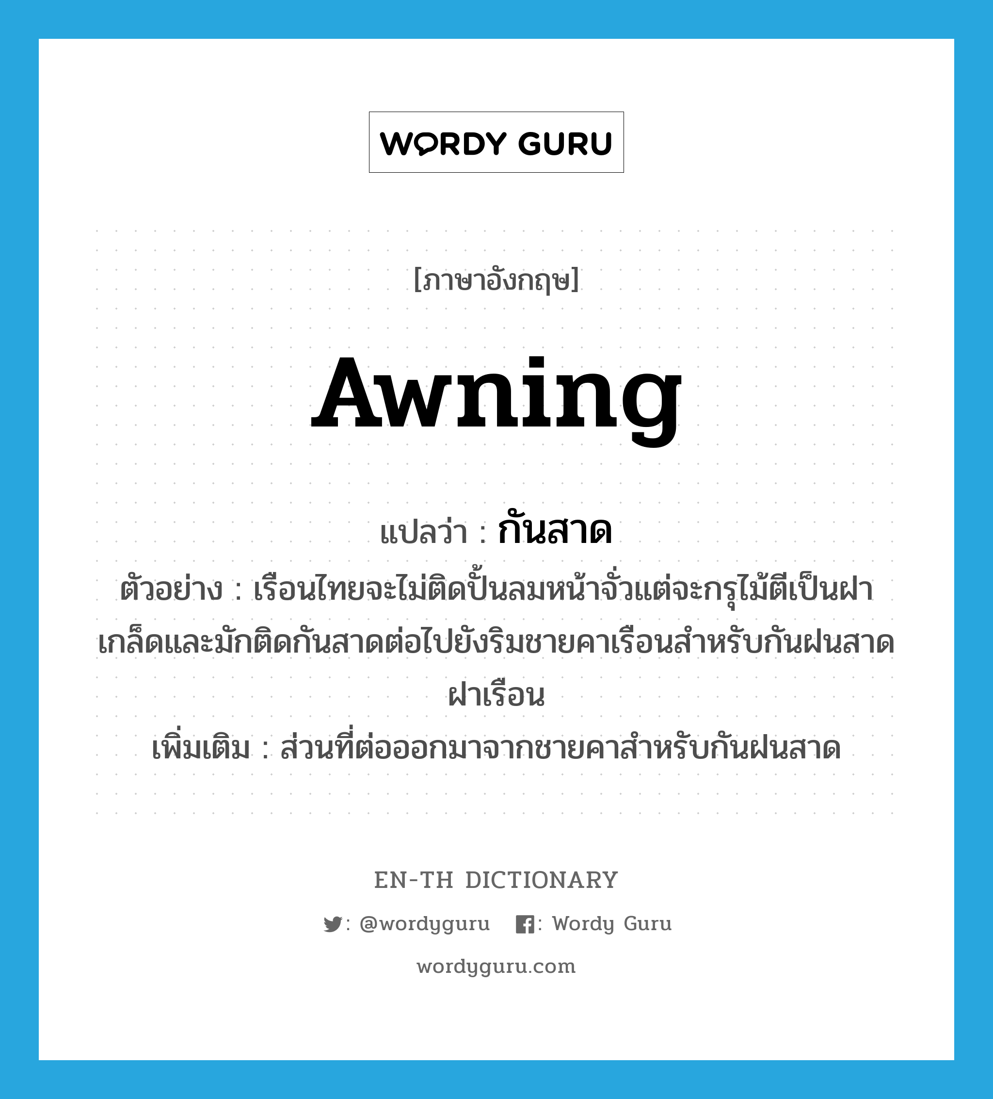 awning แปลว่า?, คำศัพท์ภาษาอังกฤษ awning แปลว่า กันสาด ประเภท N ตัวอย่าง เรือนไทยจะไม่ติดปั้นลมหน้าจั่วแต่จะกรุไม้ตีเป็นฝาเกล็ดและมักติดกันสาดต่อไปยังริมชายคาเรือนสำหรับกันฝนสาดฝาเรือน เพิ่มเติม ส่วนที่ต่อออกมาจากชายคาสำหรับกันฝนสาด หมวด N