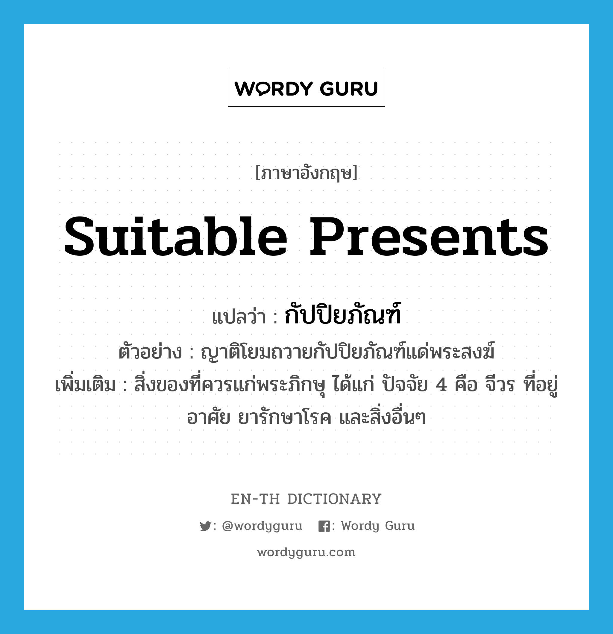 suitable presents แปลว่า?, คำศัพท์ภาษาอังกฤษ suitable presents แปลว่า กัปปิยภัณฑ์ ประเภท N ตัวอย่าง ญาติโยมถวายกัปปิยภัณฑ์แด่พระสงฆ์ เพิ่มเติม สิ่งของที่ควรแก่พระภิกษุ ได้แก่ ปัจจัย 4 คือ จีวร ที่อยู่อาศัย ยารักษาโรค และสิ่งอื่นๆ หมวด N