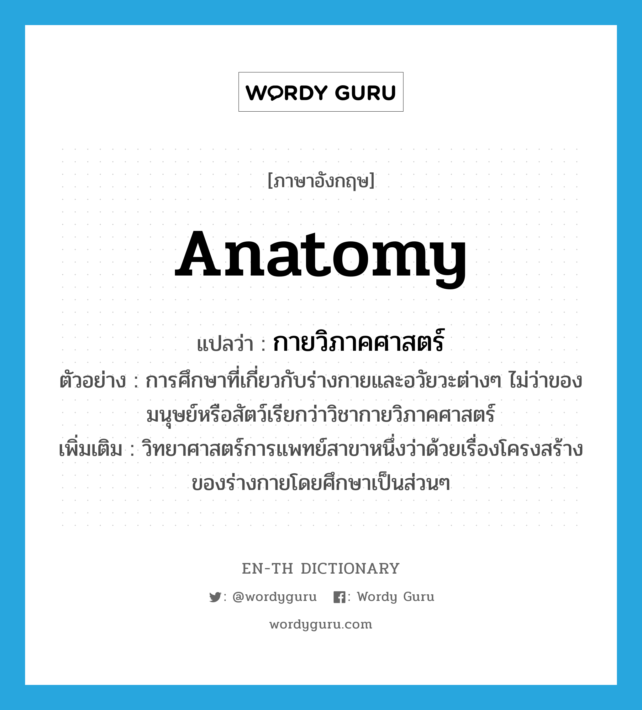 anatomy แปลว่า?, คำศัพท์ภาษาอังกฤษ anatomy แปลว่า กายวิภาคศาสตร์ ประเภท N ตัวอย่าง การศึกษาที่เกี่ยวกับร่างกายและอวัยวะต่างๆ ไม่ว่าของมนุษย์หรือสัตว์เรียกว่าวิชากายวิภาคศาสตร์ เพิ่มเติม วิทยาศาสตร์การแพทย์สาขาหนึ่งว่าด้วยเรื่องโครงสร้างของร่างกายโดยศึกษาเป็นส่วนๆ หมวด N