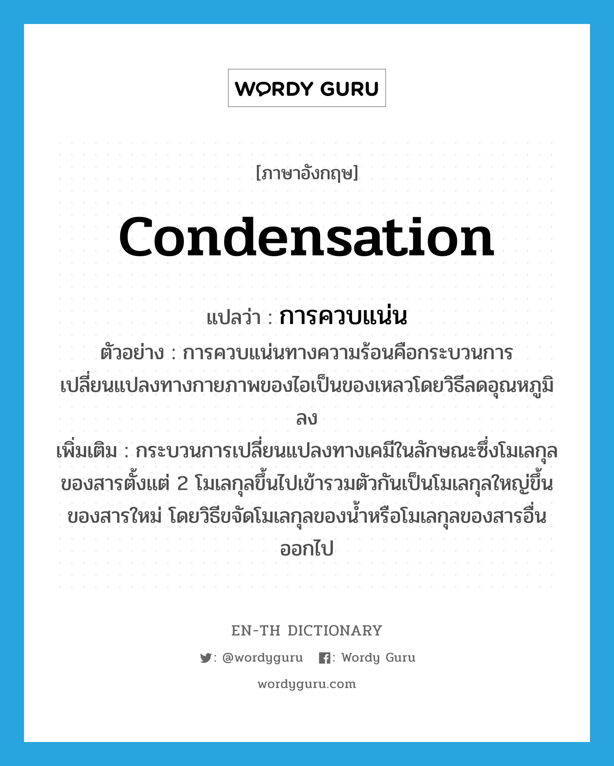 condensation แปลว่า?, คำศัพท์ภาษาอังกฤษ condensation แปลว่า การควบแน่น ประเภท V ตัวอย่าง การควบแน่นทางความร้อนคือกระบวนการเปลี่ยนแปลงทางกายภาพของไอเป็นของเหลวโดยวิธีลดอุณหภูมิลง เพิ่มเติม กระบวนการเปลี่ยนแปลงทางเคมีในลักษณะซึ่งโมเลกุลของสารตั้งแต่ 2 โมเลกุลขึ้นไปเข้ารวมตัวกันเป็นโมเลกุลใหญ่ขึ้นของสารใหม่ โดยวิธีขจัดโมเลกุลของน้ำหรือโมเลกุลของสารอื่นออกไป หมวด V