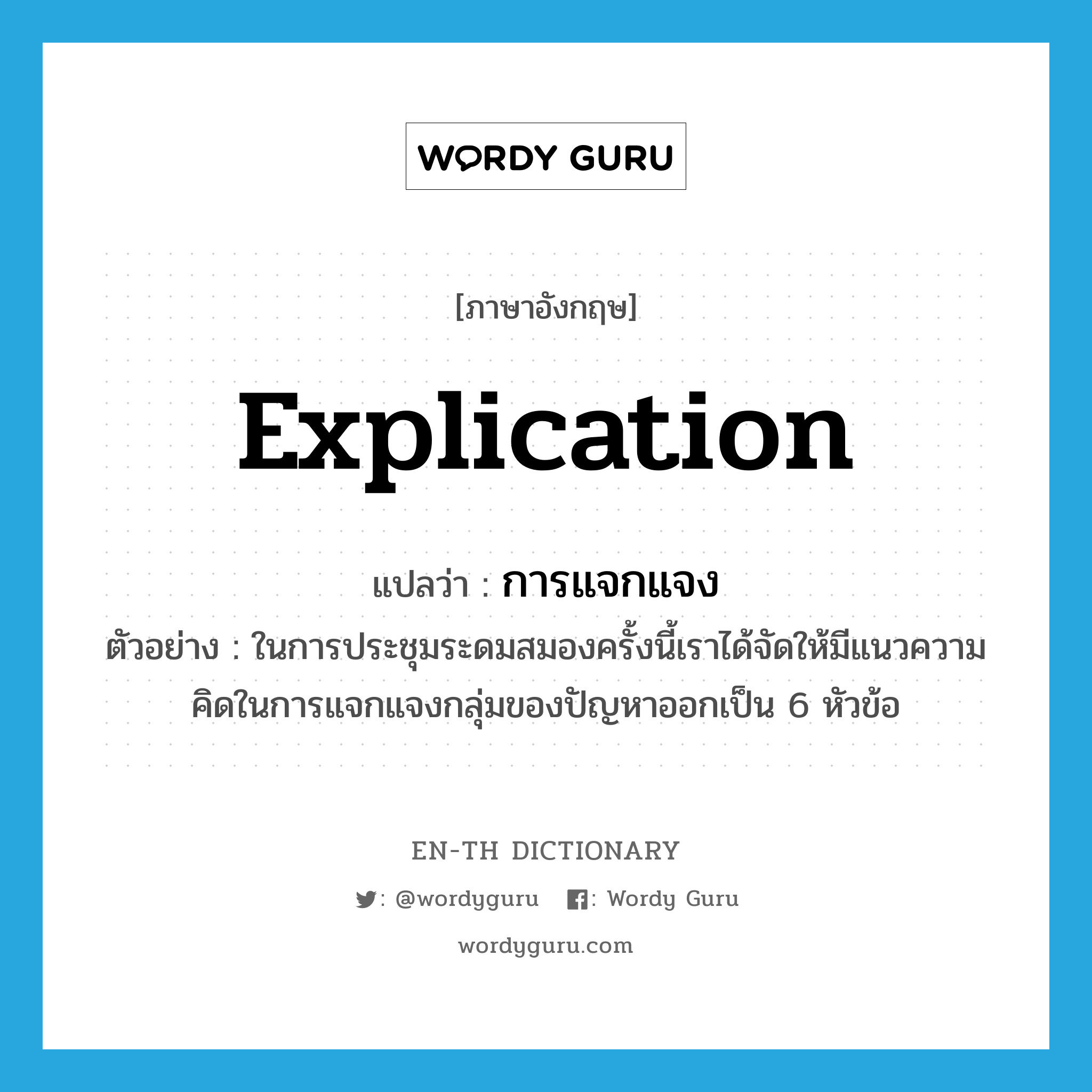 explication แปลว่า?, คำศัพท์ภาษาอังกฤษ explication แปลว่า การแจกแจง ประเภท N ตัวอย่าง ในการประชุมระดมสมองครั้งนี้เราได้จัดให้มีแนวความคิดในการแจกแจงกลุ่มของปัญหาออกเป็น 6 หัวข้อ หมวด N