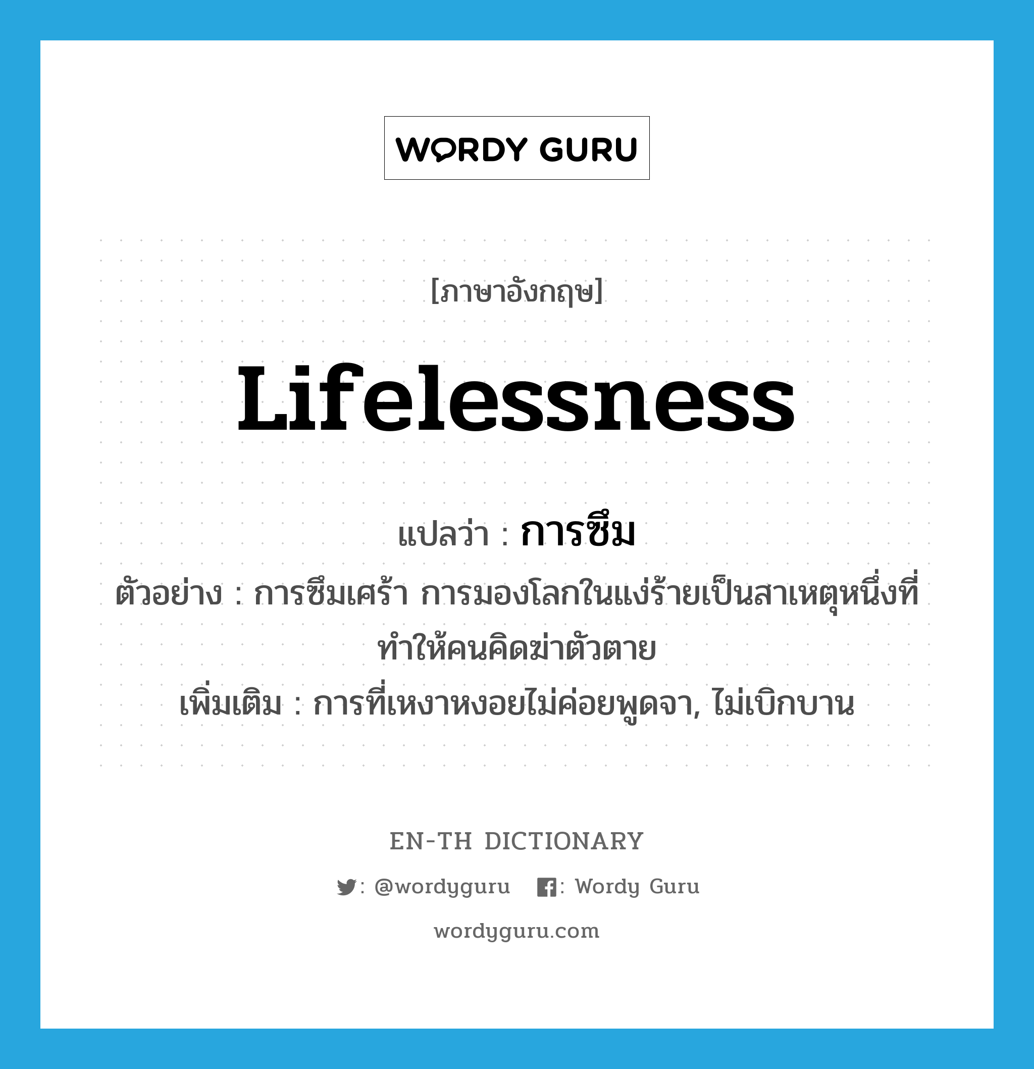 lifelessness แปลว่า?, คำศัพท์ภาษาอังกฤษ lifelessness แปลว่า การซึม ประเภท N ตัวอย่าง การซึมเศร้า การมองโลกในแง่ร้ายเป็นสาเหตุหนึ่งที่ทำให้คนคิดฆ่าตัวตาย เพิ่มเติม การที่เหงาหงอยไม่ค่อยพูดจา, ไม่เบิกบาน หมวด N