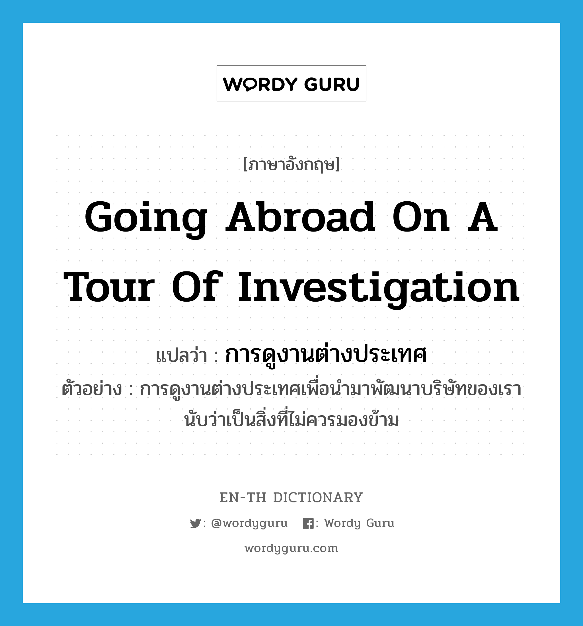 going abroad on a tour of investigation แปลว่า?, คำศัพท์ภาษาอังกฤษ going abroad on a tour of investigation แปลว่า การดูงานต่างประเทศ ประเภท N ตัวอย่าง การดูงานต่างประเทศเพื่อนำมาพัฒนาบริษัทของเรานับว่าเป็นสิ่งที่ไม่ควรมองข้าม หมวด N