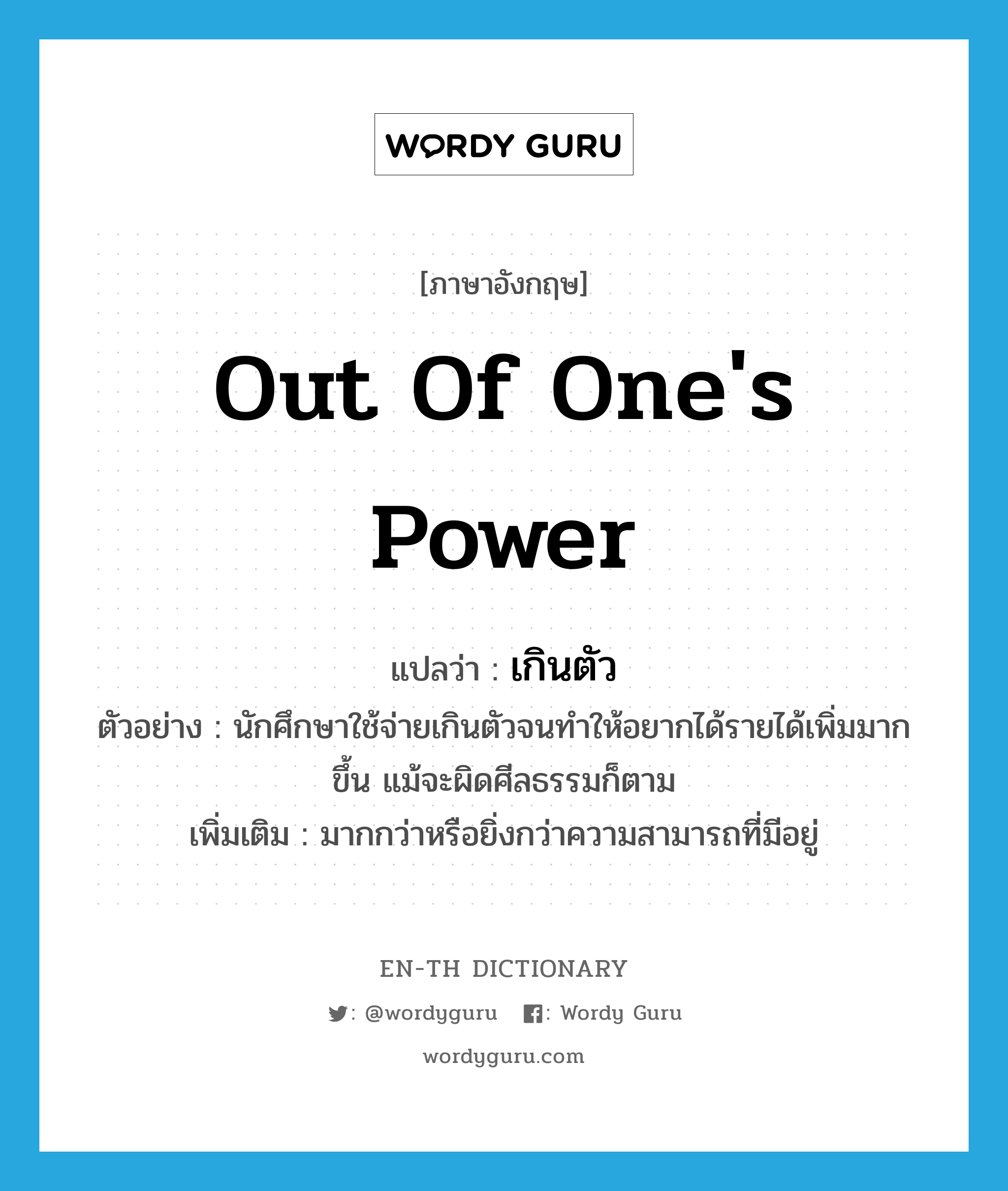 out of one&#39;s power แปลว่า?, คำศัพท์ภาษาอังกฤษ out of one&#39;s power แปลว่า เกินตัว ประเภท ADV ตัวอย่าง นักศึกษาใช้จ่ายเกินตัวจนทำให้อยากได้รายได้เพิ่มมากขึ้น แม้จะผิดศีลธรรมก็ตาม เพิ่มเติม มากกว่าหรือยิ่งกว่าความสามารถที่มีอยู่ หมวด ADV