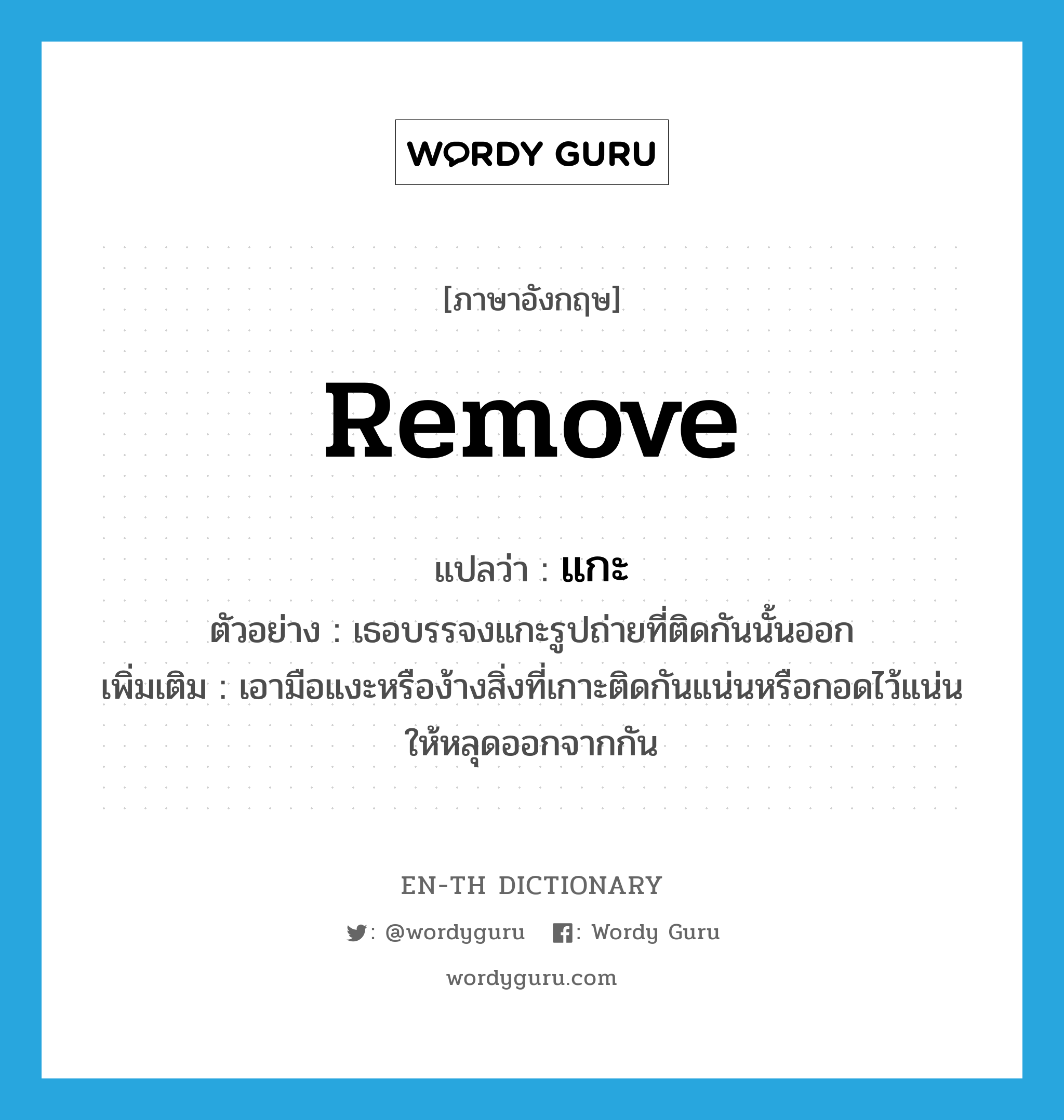 remove แปลว่า?, คำศัพท์ภาษาอังกฤษ remove แปลว่า แกะ ประเภท V ตัวอย่าง เธอบรรจงแกะรูปถ่ายที่ติดกันนั้นออก เพิ่มเติม เอามือแงะหรือง้างสิ่งที่เกาะติดกันแน่นหรือกอดไว้แน่นให้หลุดออกจากกัน หมวด V