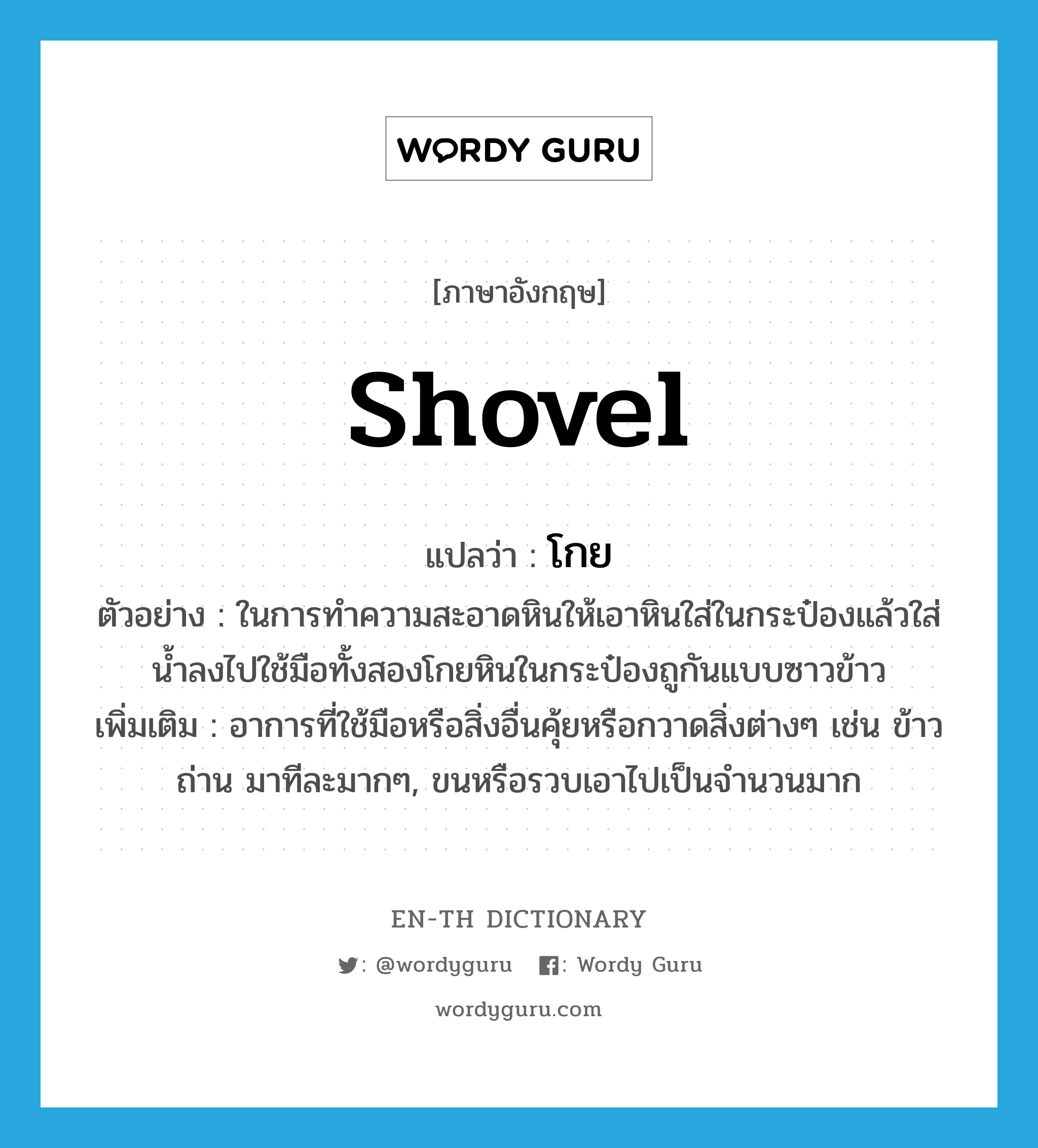 shovel แปลว่า?, คำศัพท์ภาษาอังกฤษ shovel แปลว่า โกย ประเภท V ตัวอย่าง ในการทำความสะอาดหินให้เอาหินใส่ในกระป๋องแล้วใส่น้ำลงไปใช้มือทั้งสองโกยหินในกระป๋องถูกันแบบซาวข้าว เพิ่มเติม อาการที่ใช้มือหรือสิ่งอื่นคุ้ยหรือกวาดสิ่งต่างๆ เช่น ข้าว ถ่าน มาทีละมากๆ, ขนหรือรวบเอาไปเป็นจำนวนมาก หมวด V