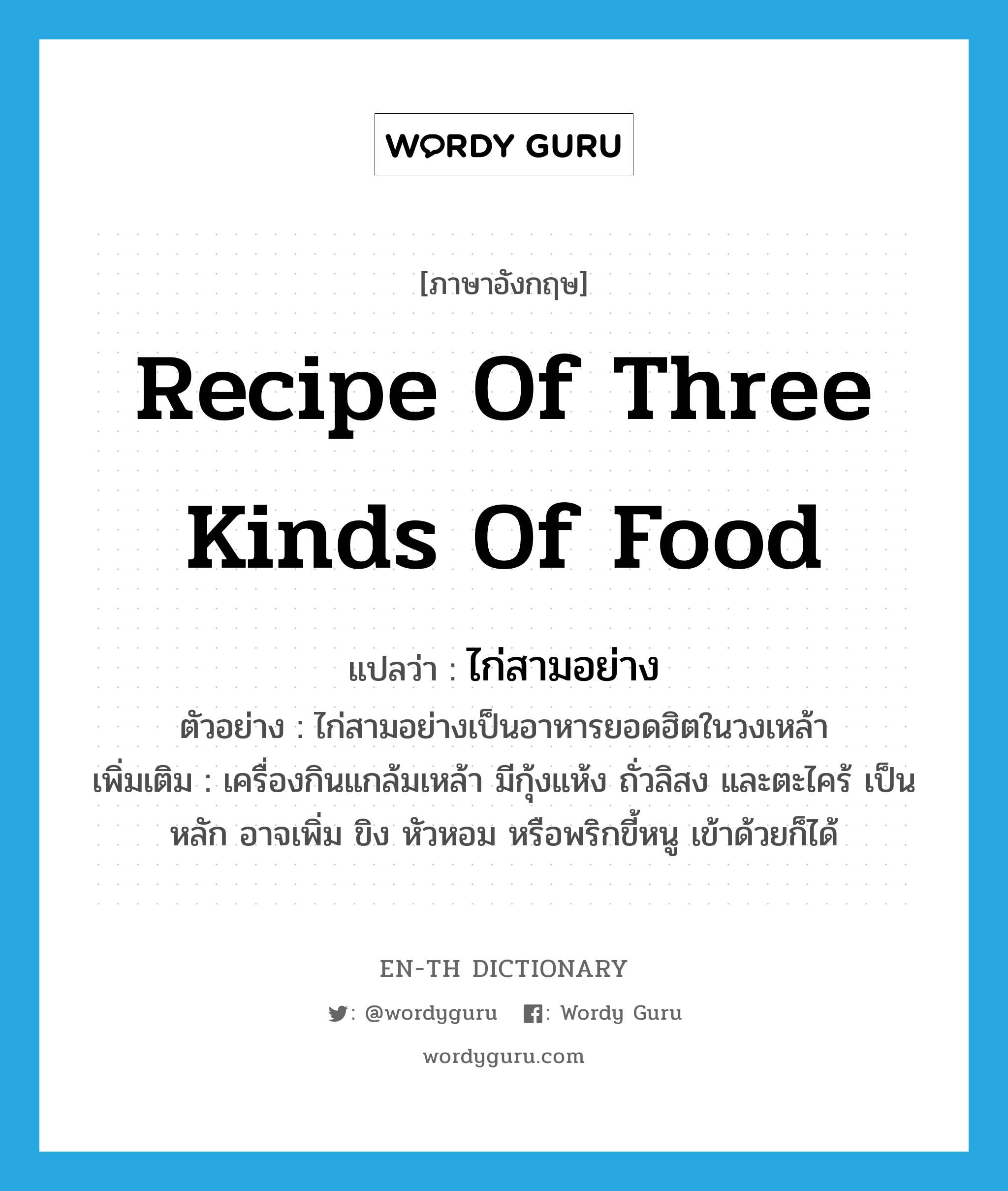 recipe of three kinds of food แปลว่า?, คำศัพท์ภาษาอังกฤษ recipe of three kinds of food แปลว่า ไก่สามอย่าง ประเภท N ตัวอย่าง ไก่สามอย่างเป็นอาหารยอดฮิตในวงเหล้า เพิ่มเติม เครื่องกินแกล้มเหล้า มีกุ้งแห้ง ถั่วลิสง และตะไคร้ เป็นหลัก อาจเพิ่ม ขิง หัวหอม หรือพริกขี้หนู เข้าด้วยก็ได้ หมวด N