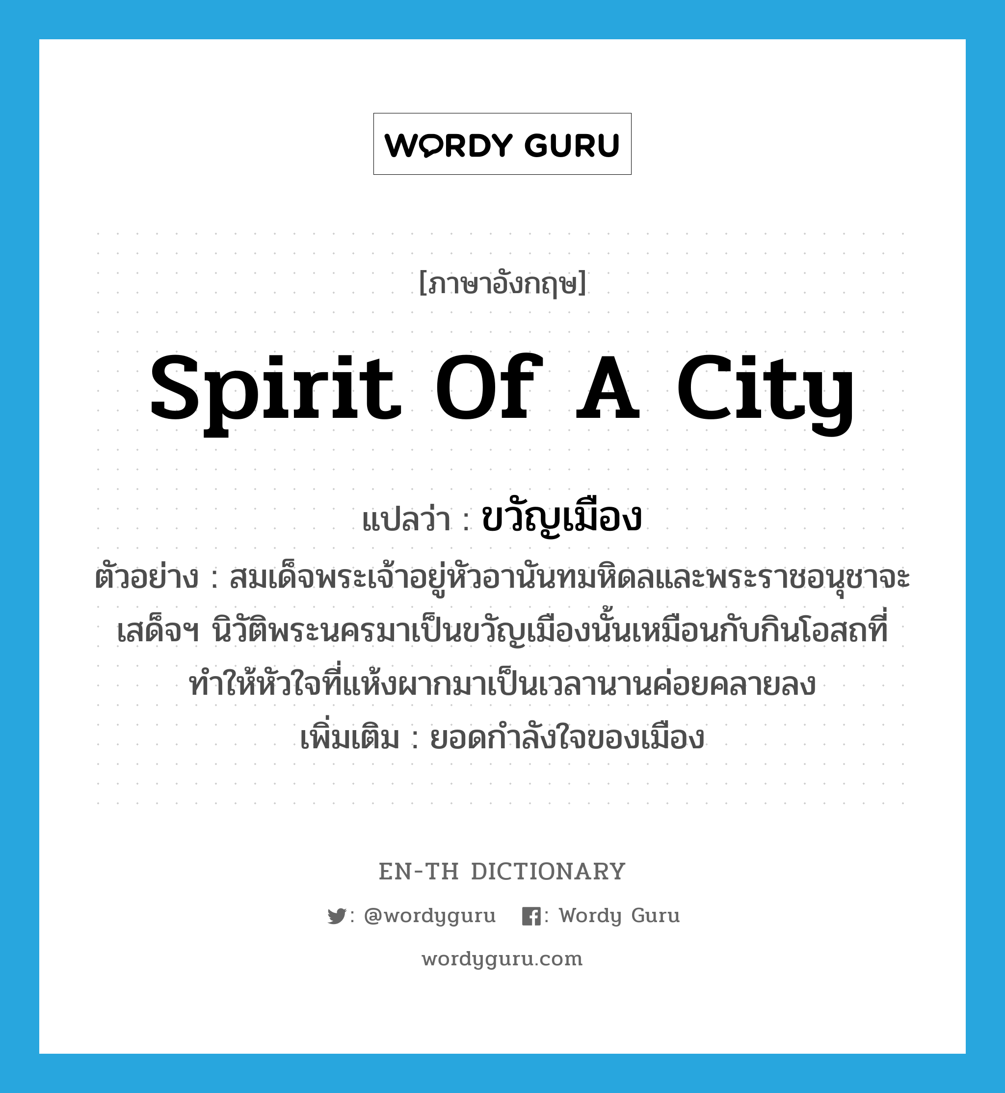 spirit of a city แปลว่า?, คำศัพท์ภาษาอังกฤษ spirit of a city แปลว่า ขวัญเมือง ประเภท N ตัวอย่าง สมเด็จพระเจ้าอยู่หัวอานันทมหิดลและพระราชอนุชาจะเสด็จฯ นิวัติพระนครมาเป็นขวัญเมืองนั้นเหมือนกับกินโอสถที่ทำให้หัวใจที่แห้งผากมาเป็นเวลานานค่อยคลายลง เพิ่มเติม ยอดกำลังใจของเมือง หมวด N