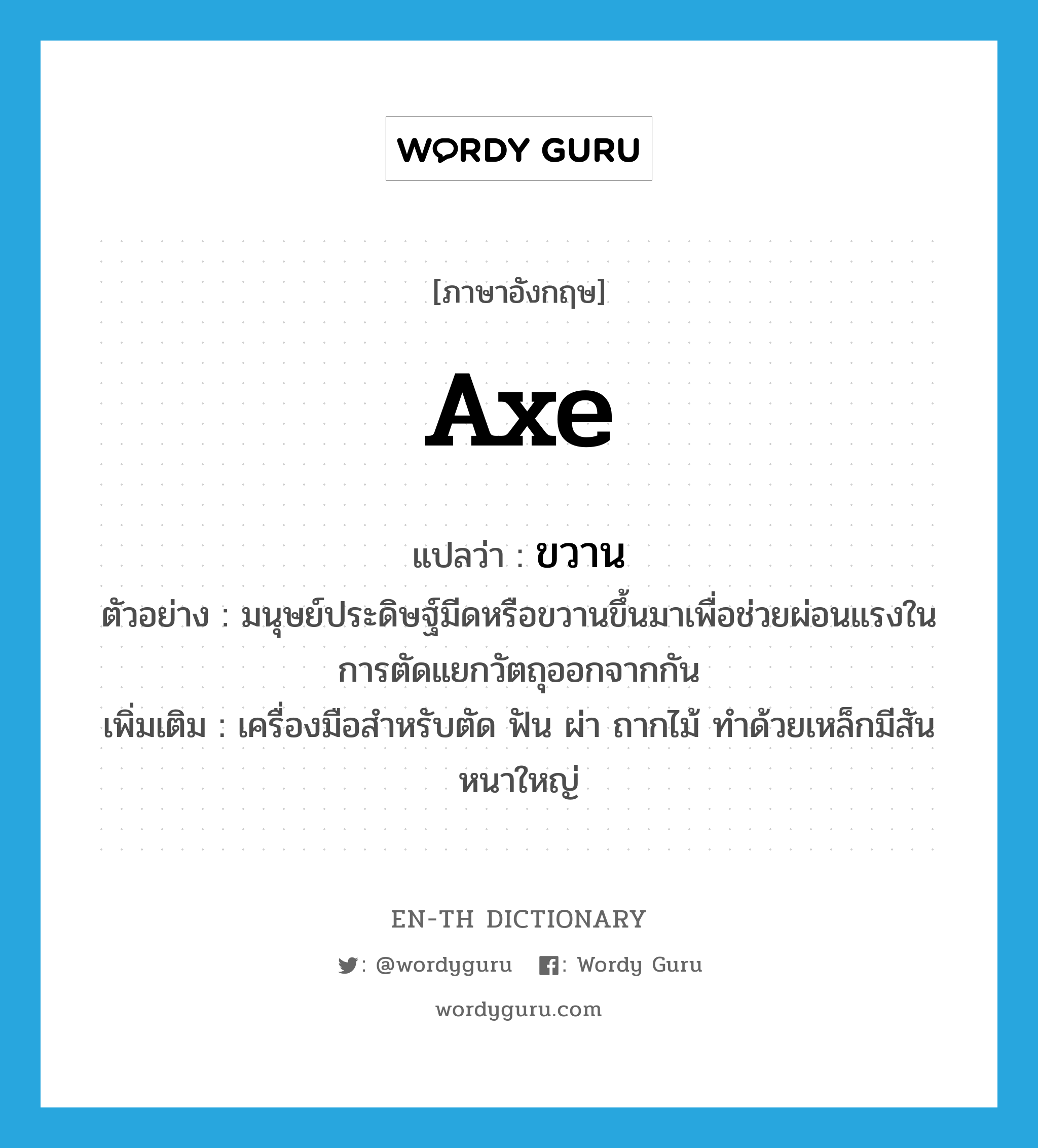 axe แปลว่า?, คำศัพท์ภาษาอังกฤษ axe แปลว่า ขวาน ประเภท N ตัวอย่าง มนุษย์ประดิษฐ์มีดหรือขวานขึ้นมาเพื่อช่วยผ่อนแรงในการตัดแยกวัตถุออกจากกัน เพิ่มเติม เครื่องมือสำหรับตัด ฟัน ผ่า ถากไม้ ทำด้วยเหล็กมีสันหนาใหญ่ หมวด N