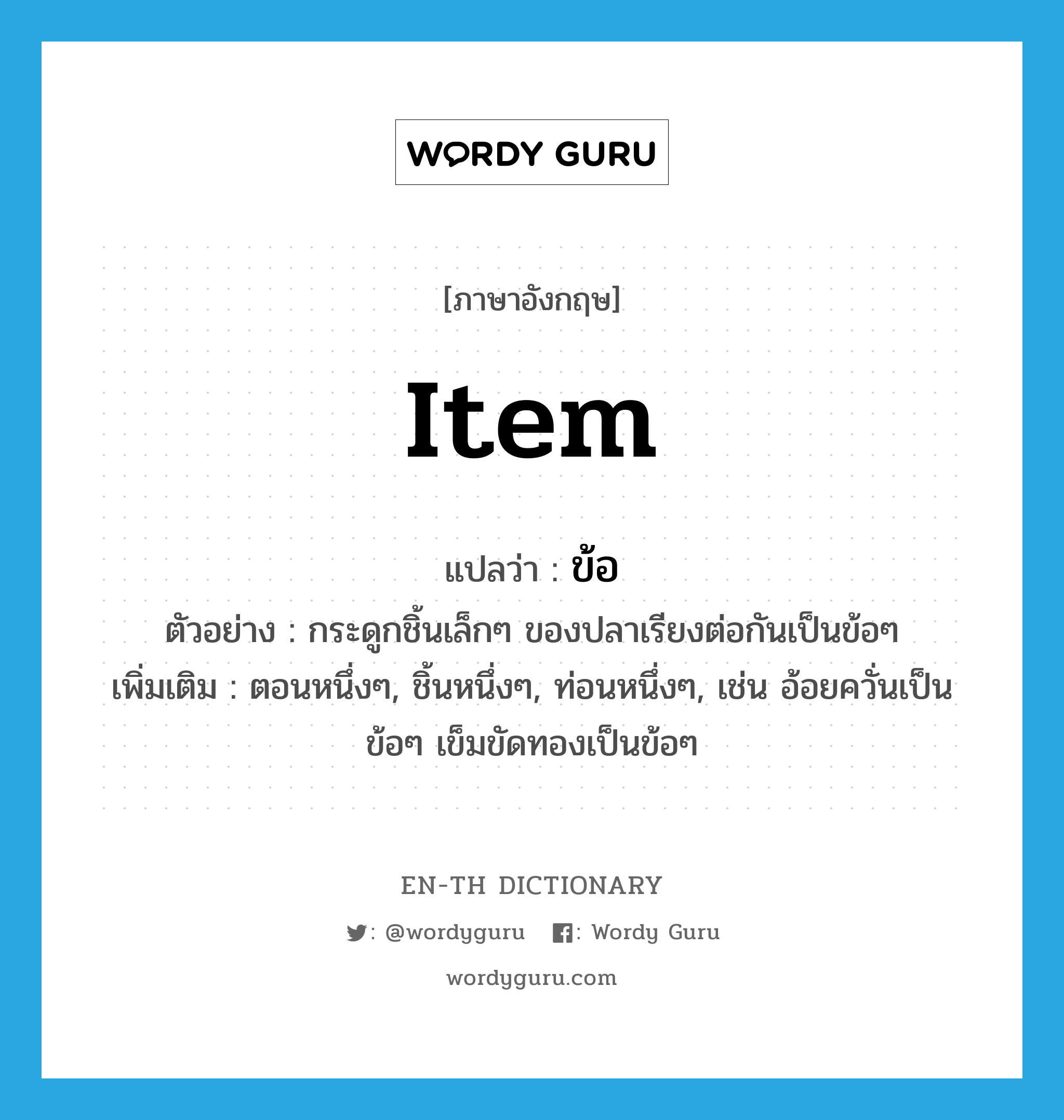 item แปลว่า?, คำศัพท์ภาษาอังกฤษ item แปลว่า ข้อ ประเภท N ตัวอย่าง กระดูกชิ้นเล็กๆ ของปลาเรียงต่อกันเป็นข้อๆ เพิ่มเติม ตอนหนึ่งๆ, ชิ้นหนึ่งๆ, ท่อนหนึ่งๆ, เช่น อ้อยควั่นเป็นข้อๆ เข็มขัดทองเป็นข้อๆ หมวด N