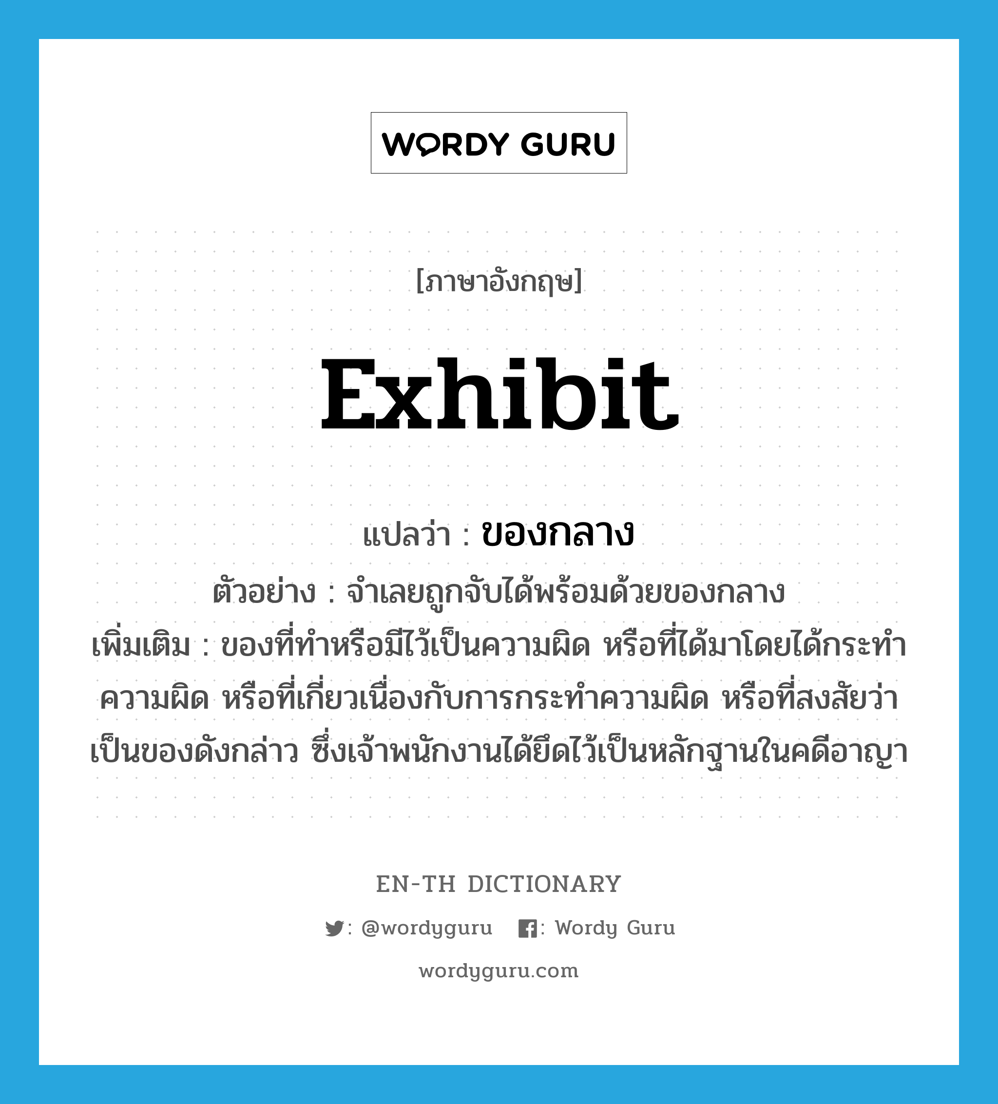 exhibit แปลว่า?, คำศัพท์ภาษาอังกฤษ exhibit แปลว่า ของกลาง ประเภท N ตัวอย่าง จำเลยถูกจับได้พร้อมด้วยของกลาง เพิ่มเติม ของที่ทำหรือมีไว้เป็นความผิด หรือที่ได้มาโดยได้กระทำความผิด หรือที่เกี่ยวเนื่องกับการกระทำความผิด หรือที่สงสัยว่าเป็นของดังกล่าว ซึ่งเจ้าพนักงานได้ยึดไว้เป็นหลักฐานในคดีอาญา หมวด N