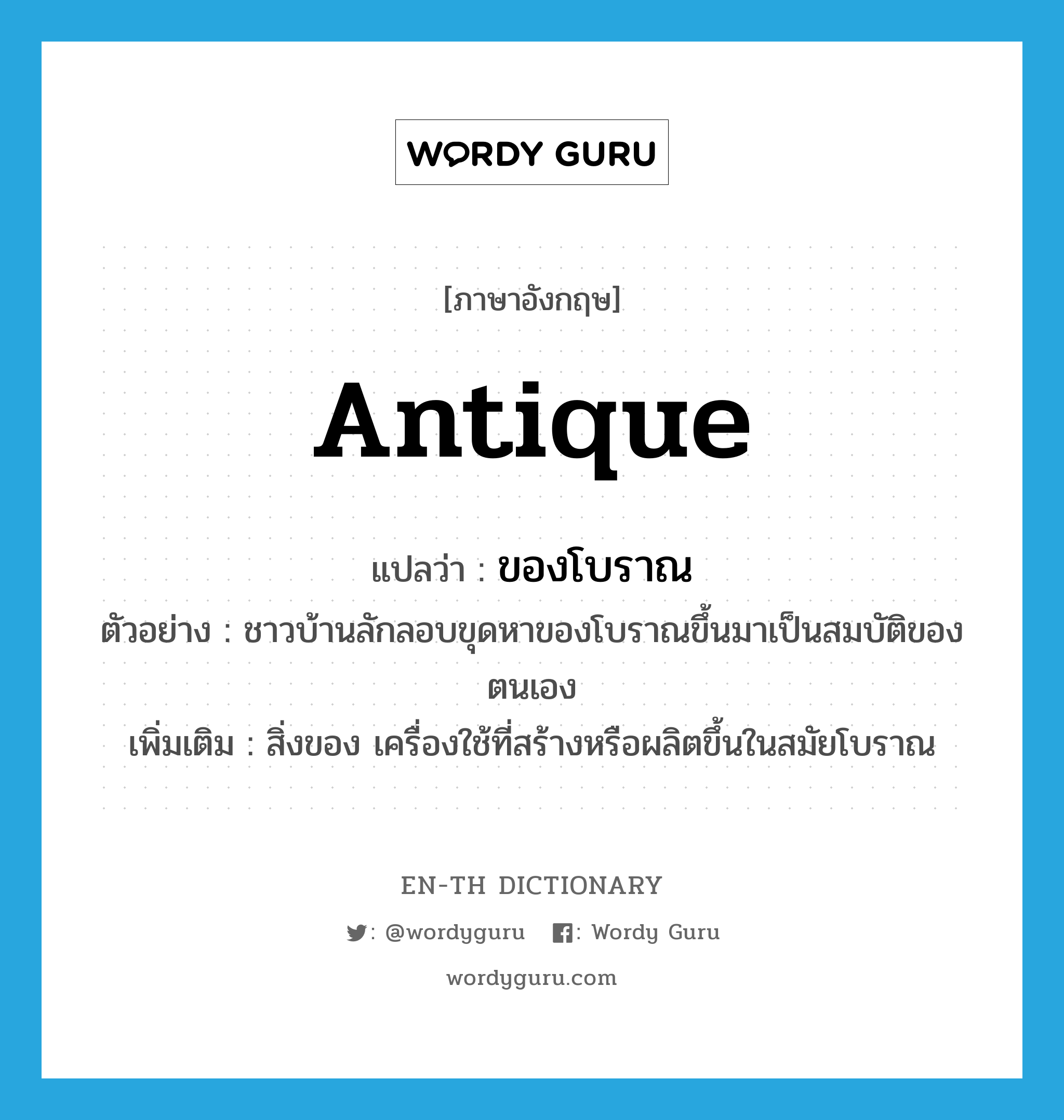 antique แปลว่า?, คำศัพท์ภาษาอังกฤษ antique แปลว่า ของโบราณ ประเภท N ตัวอย่าง ชาวบ้านลักลอบขุดหาของโบราณขึ้นมาเป็นสมบัติของตนเอง เพิ่มเติม สิ่งของ เครื่องใช้ที่สร้างหรือผลิตขึ้นในสมัยโบราณ หมวด N