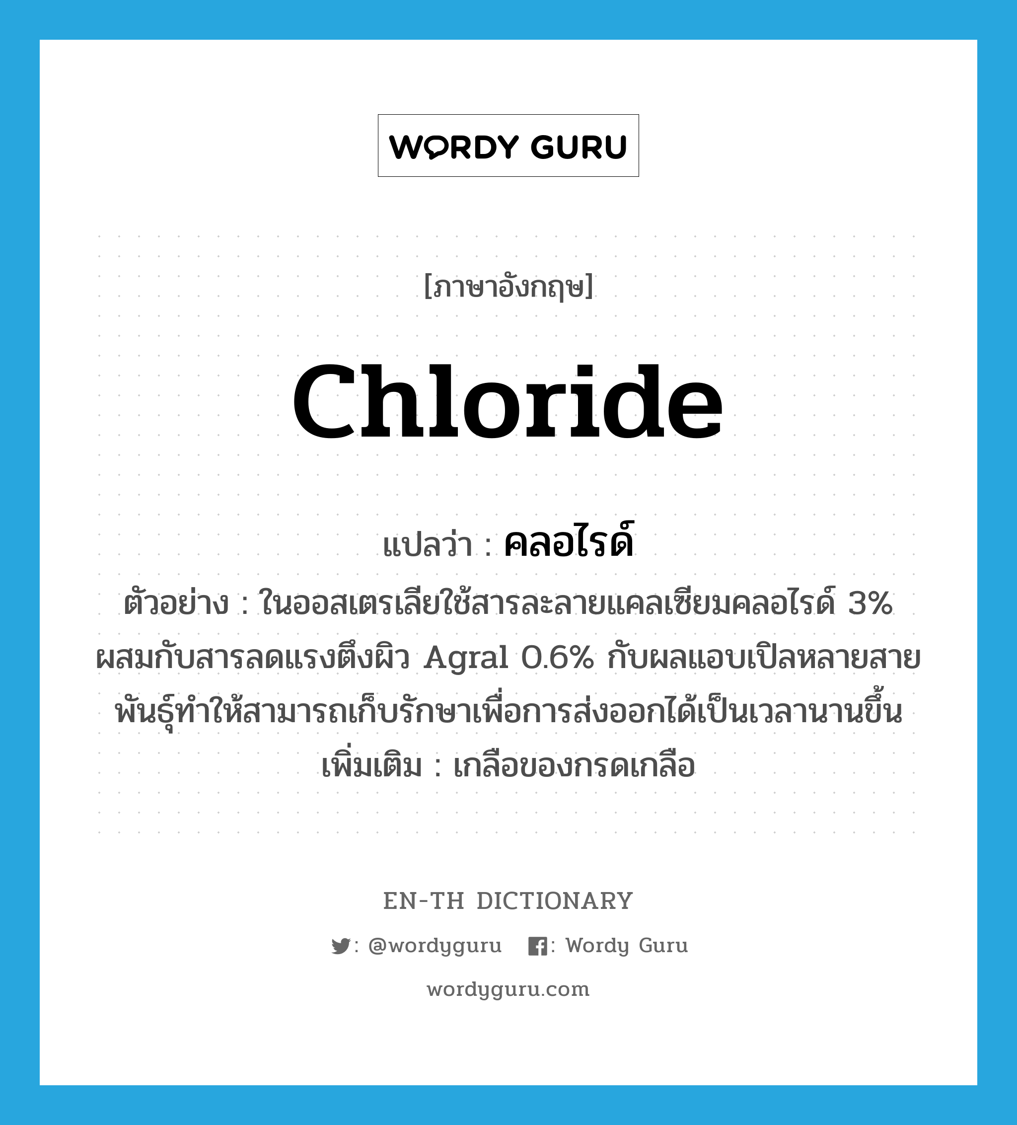 chloride แปลว่า?, คำศัพท์ภาษาอังกฤษ chloride แปลว่า คลอไรด์ ประเภท N ตัวอย่าง ในออสเตรเลียใช้สารละลายแคลเซียมคลอไรด์ 3% ผสมกับสารลดแรงตึงผิว Agral 0.6% กับผลแอบเปิลหลายสายพันธุ์ทำให้สามารถเก็บรักษาเพื่อการส่งออกได้เป็นเวลานานขึ้น เพิ่มเติม เกลือของกรดเกลือ หมวด N