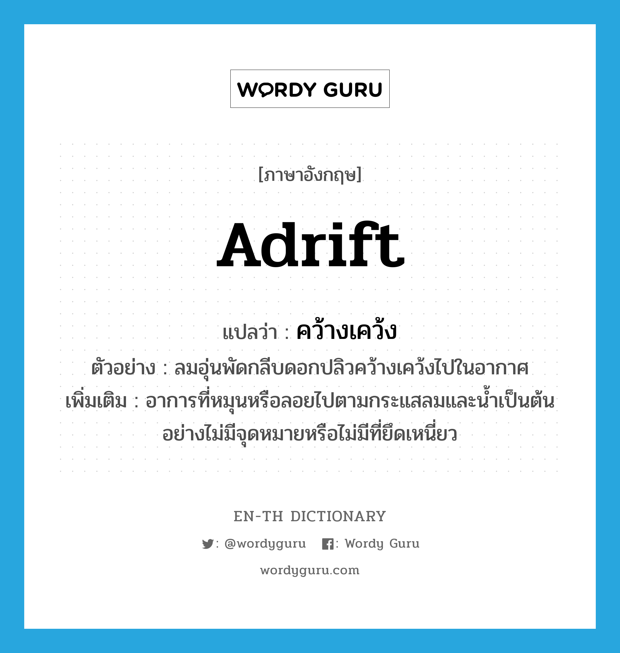 adrift แปลว่า?, คำศัพท์ภาษาอังกฤษ adrift แปลว่า คว้างเคว้ง ประเภท ADV ตัวอย่าง ลมอุ่นพัดกลีบดอกปลิวคว้างเคว้งไปในอากาศ เพิ่มเติม อาการที่หมุนหรือลอยไปตามกระแสลมและน้ำเป็นต้นอย่างไม่มีจุดหมายหรือไม่มีที่ยึดเหนี่ยว หมวด ADV