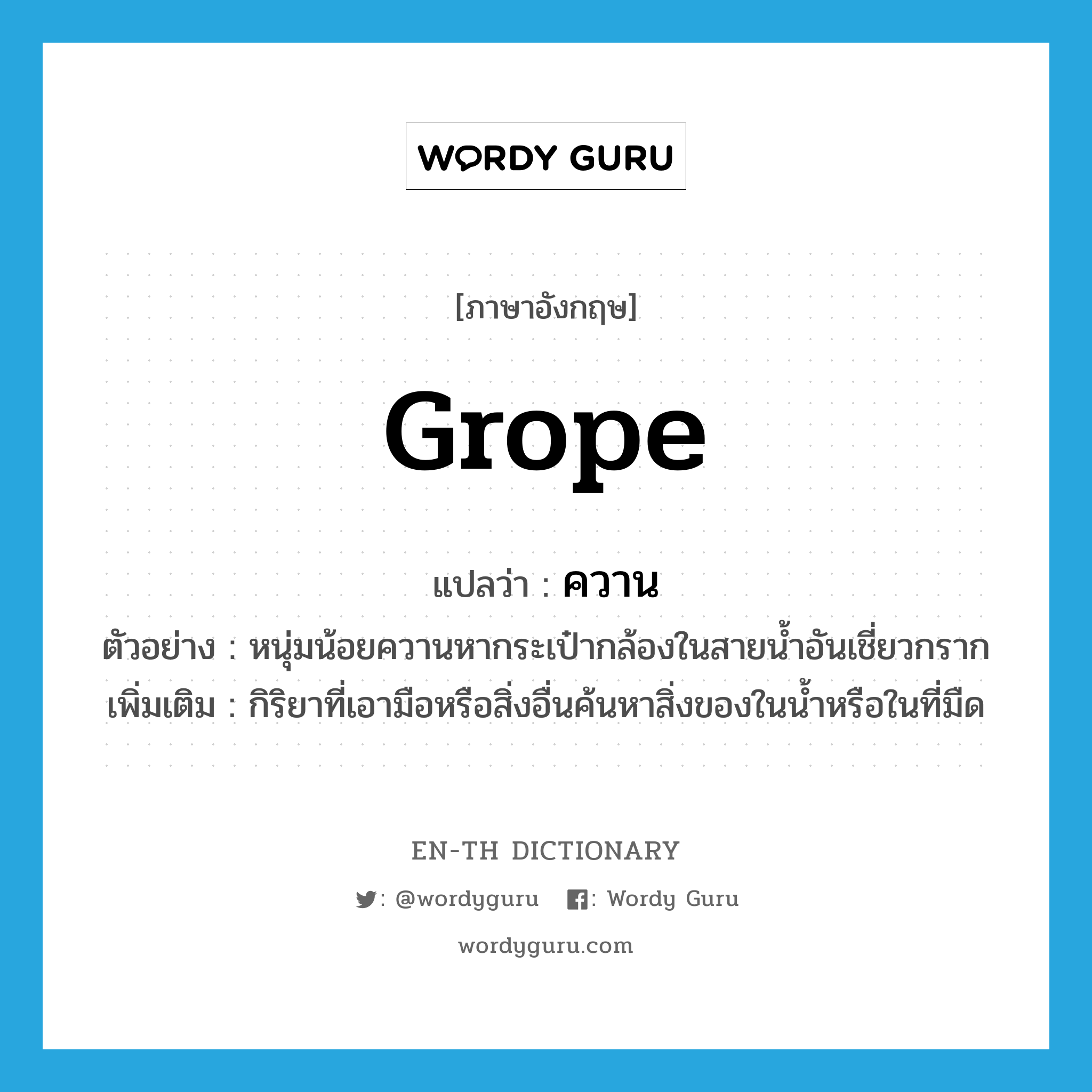 grope แปลว่า?, คำศัพท์ภาษาอังกฤษ grope แปลว่า ควาน ประเภท V ตัวอย่าง หนุ่มน้อยควานหากระเป๋ากล้องในสายน้ำอันเชี่ยวกราก เพิ่มเติม กิริยาที่เอามือหรือสิ่งอื่นค้นหาสิ่งของในน้ำหรือในที่มืด หมวด V