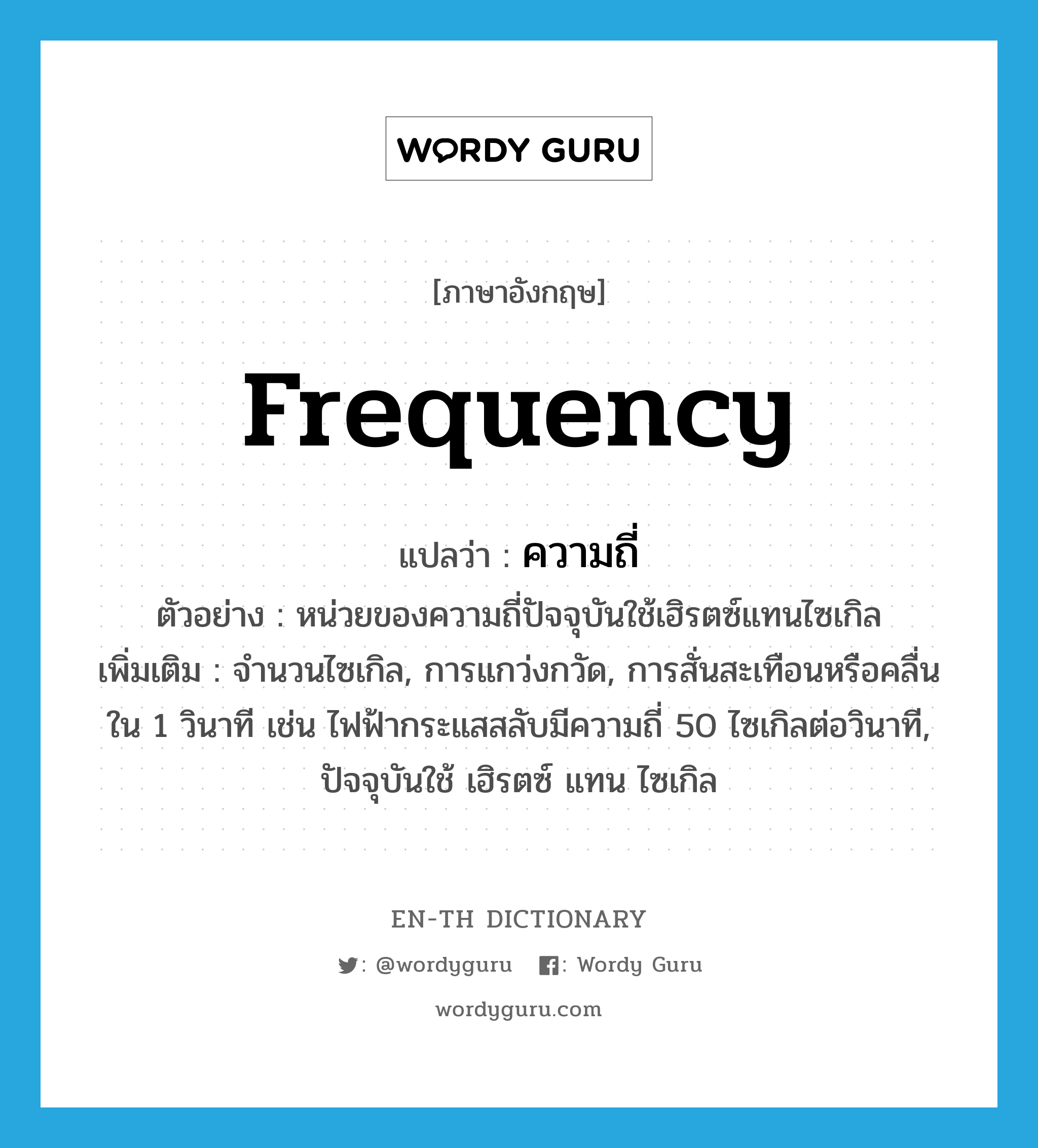 frequency แปลว่า?, คำศัพท์ภาษาอังกฤษ frequency แปลว่า ความถี่ ประเภท N ตัวอย่าง หน่วยของความถี่ปัจจุบันใช้เฮิรตซ์แทนไซเกิล เพิ่มเติม จำนวนไซเกิล, การแกว่งกวัด, การสั่นสะเทือนหรือคลื่นใน 1 วินาที เช่น ไฟฟ้ากระแสสลับมีความถี่ 50 ไซเกิลต่อวินาที, ปัจจุบันใช้ เฮิรตซ์ แทน ไซเกิล หมวด N