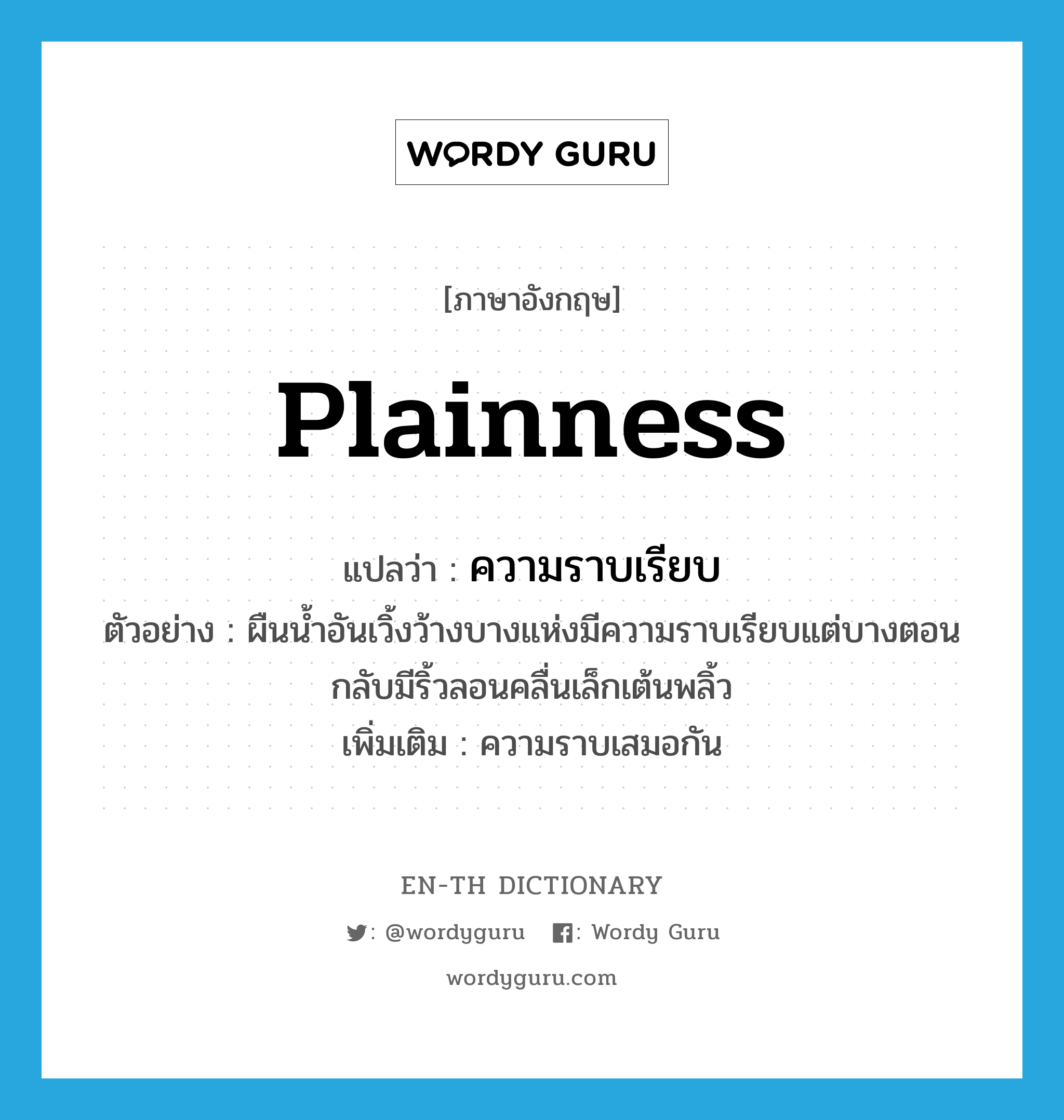 plainness แปลว่า?, คำศัพท์ภาษาอังกฤษ plainness แปลว่า ความราบเรียบ ประเภท N ตัวอย่าง ผืนน้ำอันเวิ้งว้างบางแห่งมีความราบเรียบแต่บางตอนกลับมีริ้วลอนคลื่นเล็กเต้นพลิ้ว เพิ่มเติม ความราบเสมอกัน หมวด N