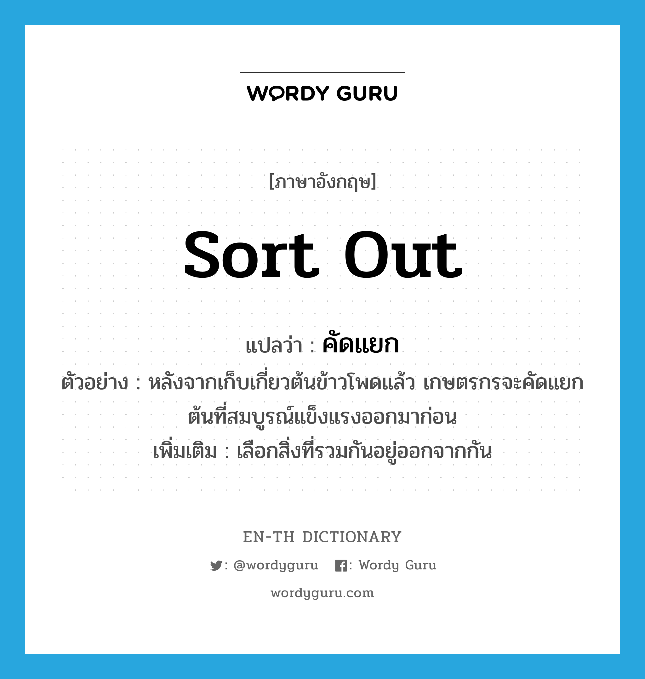 sort out แปลว่า?, คำศัพท์ภาษาอังกฤษ sort out แปลว่า คัดแยก ประเภท V ตัวอย่าง หลังจากเก็บเกี่ยวต้นข้าวโพดแล้ว เกษตรกรจะคัดแยกต้นที่สมบูรณ์แข็งแรงออกมาก่อน เพิ่มเติม เลือกสิ่งที่รวมกันอยู่ออกจากกัน หมวด V