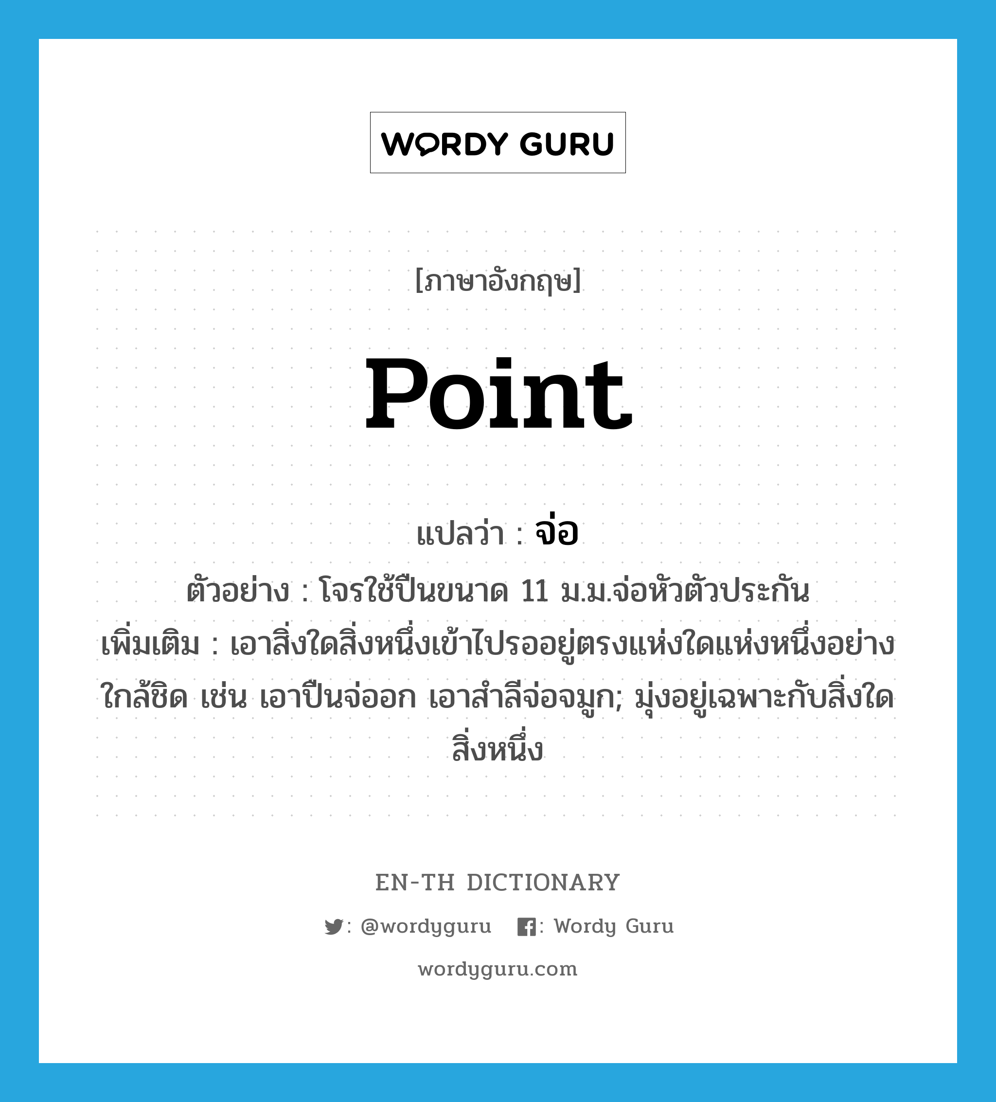 point แปลว่า?, คำศัพท์ภาษาอังกฤษ point แปลว่า จ่อ ประเภท V ตัวอย่าง โจรใช้ปืนขนาด 11 ม.ม.จ่อหัวตัวประกัน เพิ่มเติม เอาสิ่งใดสิ่งหนึ่งเข้าไปรออยู่ตรงแห่งใดแห่งหนึ่งอย่างใกล้ชิด เช่น เอาปืนจ่ออก เอาสำลีจ่อจมูก; มุ่งอยู่เฉพาะกับสิ่งใดสิ่งหนึ่ง หมวด V