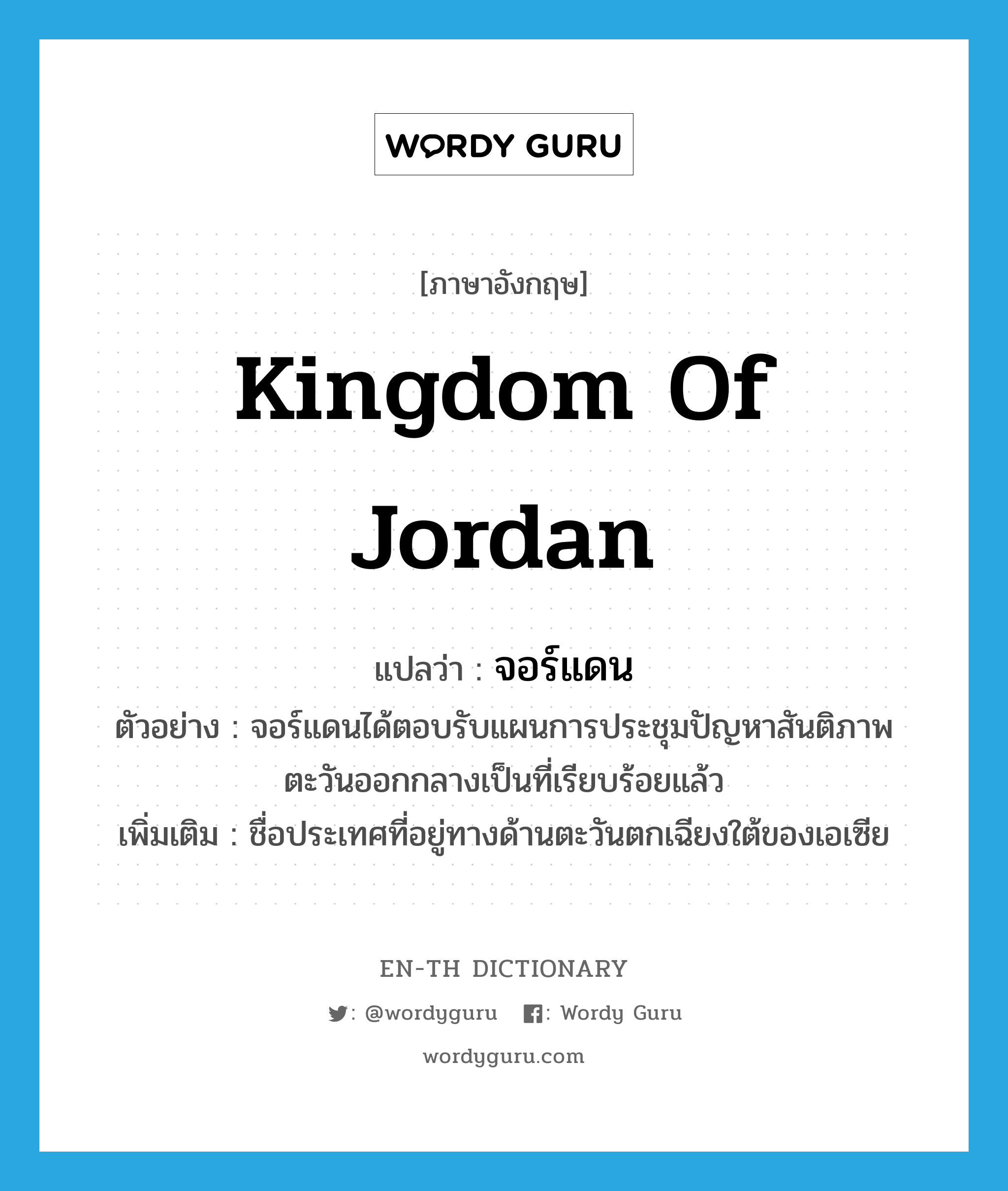 Kingdom of Jordan แปลว่า?, คำศัพท์ภาษาอังกฤษ Kingdom of Jordan แปลว่า จอร์แดน ประเภท N ตัวอย่าง จอร์แดนได้ตอบรับแผนการประชุมปัญหาสันติภาพตะวันออกกลางเป็นที่เรียบร้อยแล้ว เพิ่มเติม ชื่อประเทศที่อยู่ทางด้านตะวันตกเฉียงใต้ของเอเซีย หมวด N