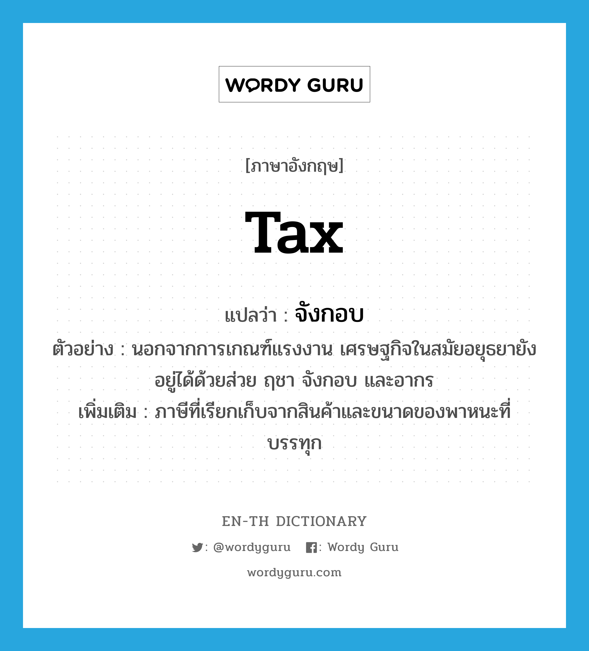 tax แปลว่า?, คำศัพท์ภาษาอังกฤษ tax แปลว่า จังกอบ ประเภท N ตัวอย่าง นอกจากการเกณฑ์แรงงาน เศรษฐกิจในสมัยอยุธยายังอยู่ได้ด้วยส่วย ฤชา จังกอบ และอากร เพิ่มเติม ภาษีที่เรียกเก็บจากสินค้าและขนาดของพาหนะที่บรรทุก หมวด N