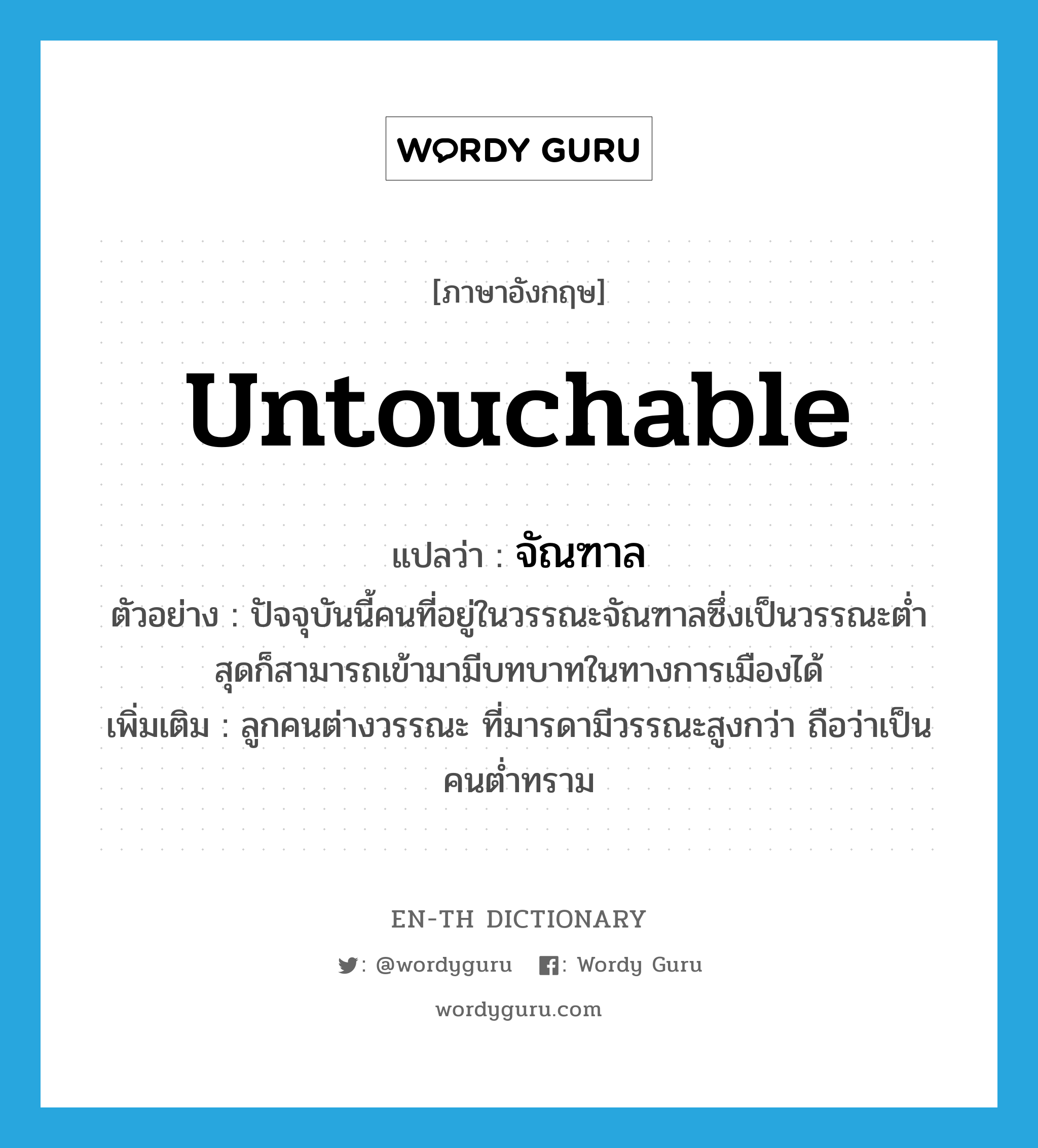 untouchable แปลว่า?, คำศัพท์ภาษาอังกฤษ untouchable แปลว่า จัณฑาล ประเภท N ตัวอย่าง ปัจจุบันนี้คนที่อยู่ในวรรณะจัณฑาลซึ่งเป็นวรรณะต่ำสุดก็สามารถเข้ามามีบทบาทในทางการเมืองได้ เพิ่มเติม ลูกคนต่างวรรณะ ที่มารดามีวรรณะสูงกว่า ถือว่าเป็นคนต่ำทราม หมวด N