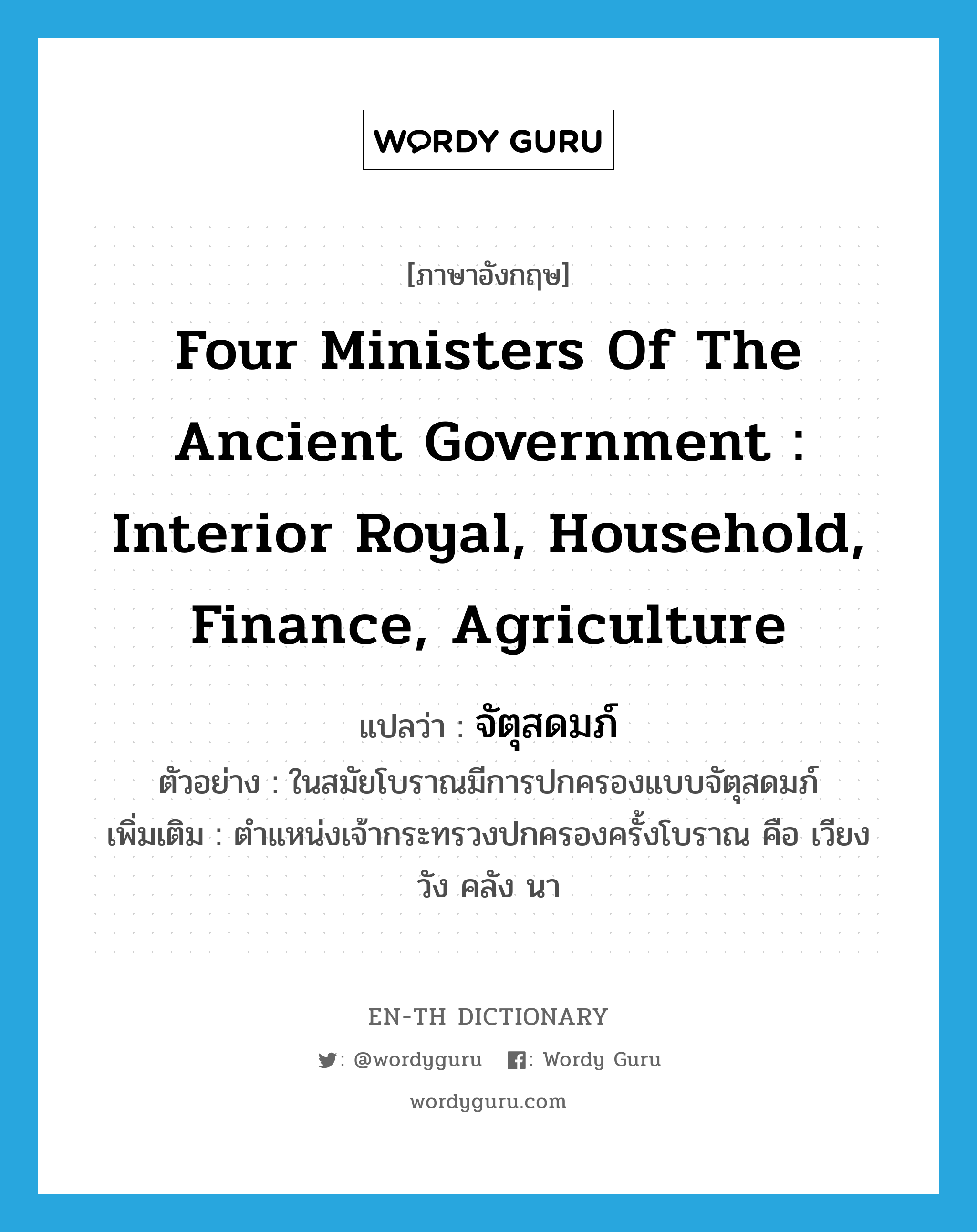 four ministers of the ancient government : Interior Royal, Household, Finance, Agriculture แปลว่า?, คำศัพท์ภาษาอังกฤษ four ministers of the ancient government : Interior Royal, Household, Finance, Agriculture แปลว่า จัตุสดมภ์ ประเภท N ตัวอย่าง ในสมัยโบราณมีการปกครองแบบจัตุสดมภ์ เพิ่มเติม ตำแหน่งเจ้ากระทรวงปกครองครั้งโบราณ คือ เวียง วัง คลัง นา หมวด N