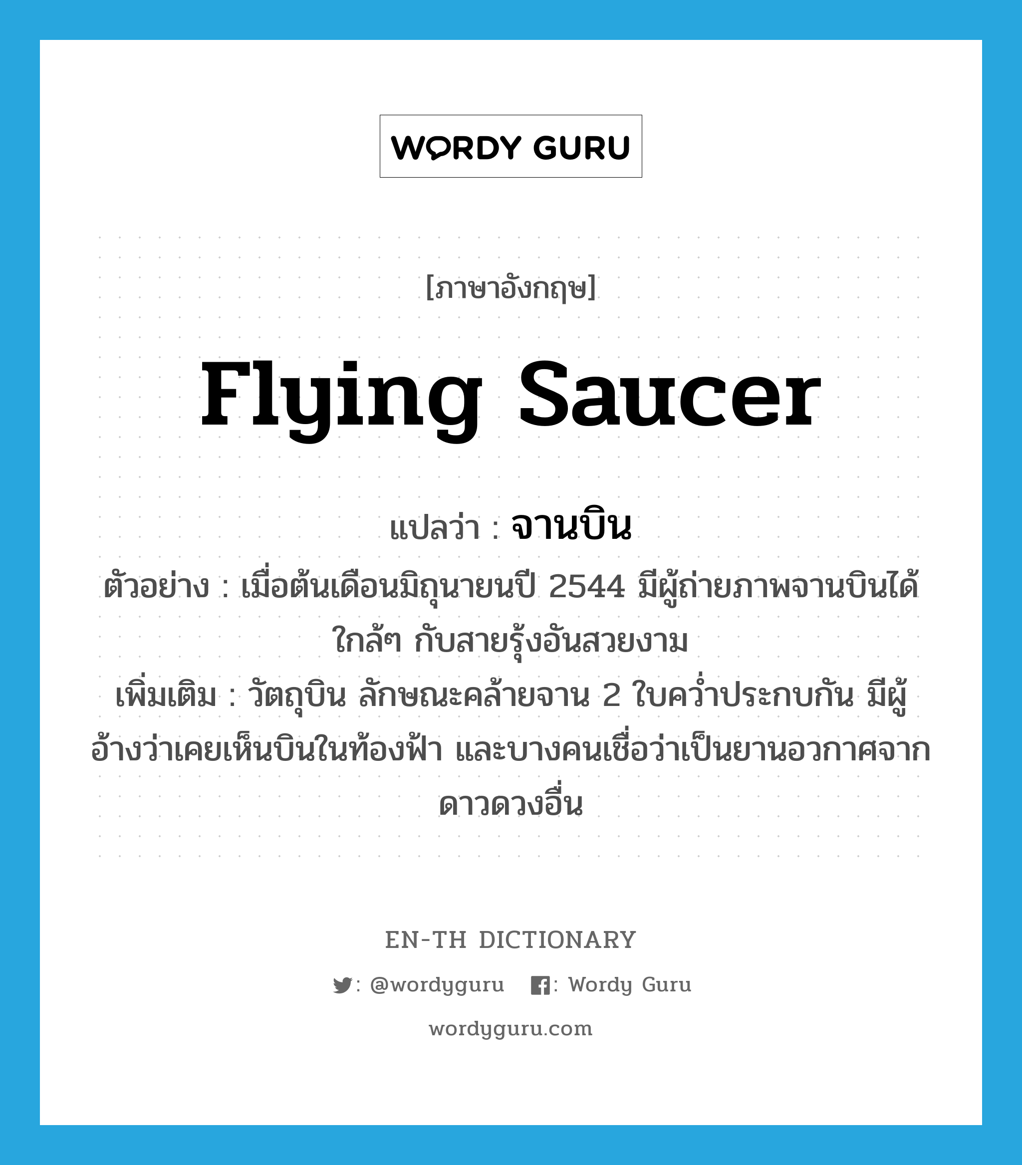 flying saucer แปลว่า?, คำศัพท์ภาษาอังกฤษ flying saucer แปลว่า จานบิน ประเภท N ตัวอย่าง เมื่อต้นเดือนมิถุนายนปี 2544 มีผู้ถ่ายภาพจานบินได้ใกล้ๆ กับสายรุ้งอันสวยงาม เพิ่มเติม วัตถุบิน ลักษณะคล้ายจาน 2 ใบคว่ำประกบกัน มีผู้อ้างว่าเคยเห็นบินในท้องฟ้า และบางคนเชื่อว่าเป็นยานอวกาศจากดาวดวงอื่น หมวด N