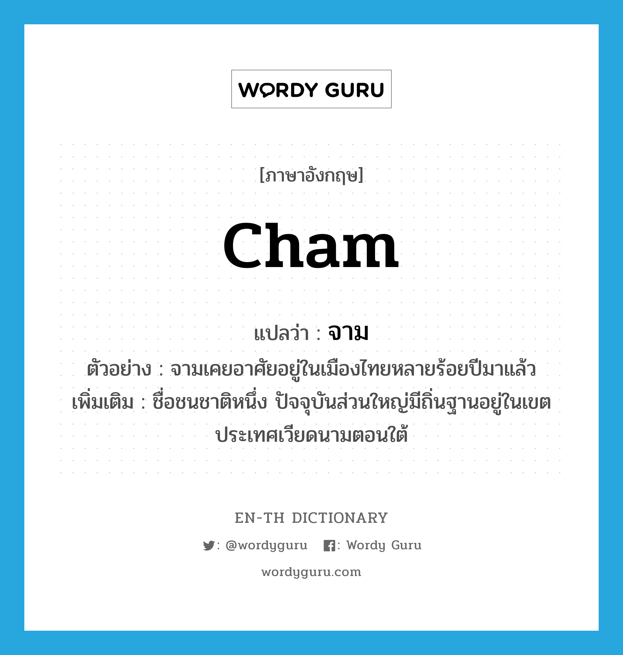 Cham แปลว่า?, คำศัพท์ภาษาอังกฤษ Cham แปลว่า จาม ประเภท N ตัวอย่าง จามเคยอาศัยอยู่ในเมืองไทยหลายร้อยปีมาแล้ว เพิ่มเติม ชื่อชนชาติหนึ่ง ปัจจุบันส่วนใหญ่มีถิ่นฐานอยู่ในเขตประเทศเวียดนามตอนใต้ หมวด N